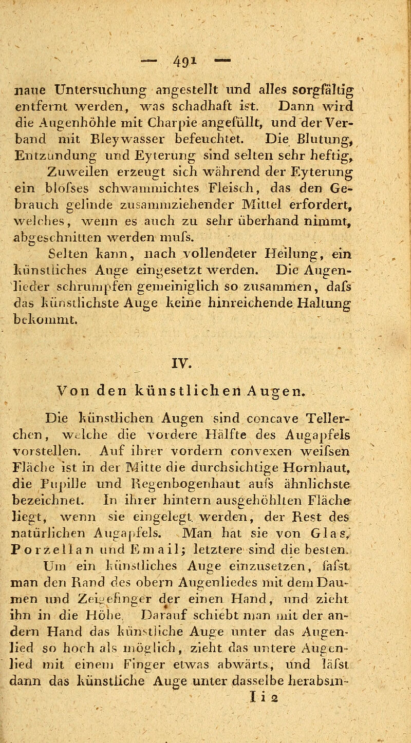 naue Untersuchung angestellt und alles sorgfältig entfernt werden, was schadhaft ist. Dann wird die Augenhöhle mit Charpie angefüllt, und der Ver- band mit Bleywasser befeuchtet. Die Blutung, Entzündung und Eyterung sind selten sehr heftig, Zuweilen erzeugt sich während der Eyterung ein blofses schwammichtes Fleisch, das den Ge- brauch gelinde zusammziehender Mittel erfordert, welches, wenn es auch zu sehr überhand nimmt, abgeschnitten werden muß». Selten kann, nach vollendeter Heilung, ein künstliches Auge eingesetzt werden. Die Augen- lieder schrumpfen gemeiniglich so zusammen, dafs das künstlichste Auge Keine hinreichende Haltung bekommt. IV. Von den künstlichen Augen. Die künstlichen Augen sind concave Teller- chen , Welche die vordere Hälfte des Augapfels vorstellen. Auf ihrer vordem convexen weifsen Fläche ist in der Mitte die durchsichtige Hornhaut, die Pupille und Regenbogenhaut aufs ähnlichste bezeichnet. In ihrer hintern ausgehöhlten Fläche liegt, wenn sie eingelegt, werden, der Rest des natürlichen Augapfels. Man hat sie von Glas, Porzellan und Email; letztere sind die besten. Um ein künstliches Auge einzusetzen, fafst man den Rand des obern Augenliedes mit dem Dau- men und Zeigefinger der einen Hand, und zieht ihn in die Höhe. Darauf schiebt man mit der an- dern Hand das künstliche Auge unter das Augen- Jied so hoch als möglich, zieht das untere Augen- lied mit einem Finger etwas abwärts, und läfst dann das künstliche Auge unter dasselbe herabsm« Ii2