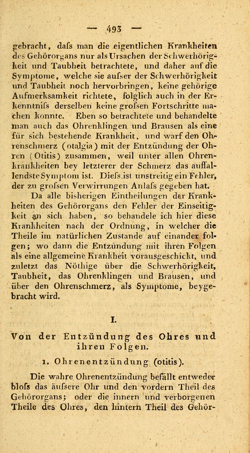 gebracht, dafs man die eigentlichen Krankheiten des Gehörorgans nur als Ursachen der Schwerhörig- keit und Taubheit betrachtete, und daher auf die Symptome, welche sie aufser der Schwerhörigheit und Taubheit noch hervorbringen, keine gehörige Aufmerksamkeit richtete, folglich auch in der Er- kenntnifs derselben keine grofsen Fortschritte ma- chen konnte. Eben so betrachtete und behandelte man auch das Ohrenklingen und Brausen als eine für sich bestehende Krankheit, und warf den Ohr renschmerz (otalgia) mit der Entzündung der Oh- ren (Otitis) zusammen, weil unter allen Ohren- krankheiten bey letzlerer der Schmerz das auffal- lendste Symptom ist. Diefs.ist unstreitig ein Fehler, der zu grofsen Verwirrungen Anlafs gegeben hat. Da alle bisherigen Einteilungen der Krank- heiten des Gehörorgans den Fehler der Einseitig- keit ^n sich haben, so behandele ich hier diese Krankheiten nach der Ordnung, in. welcher die Theile im natürlichen Zustande auf einander fol- gen; wo dann die Entzündung mit ihren Folgen als eine allgemeine Krankheit vorausgeschickt, und zuletzt das Notlüge über die Schwerhörigkeit, Taubheit, das Ohrenklingen und Brausen, und über den Ohrenschmerz, als Symptome, bey ge- bracht wird. I. Von der Entzündung des Ohres und ihren Folgen. 1. Ohrenentzündung (otitis). Die wahre Ohrenentzündung befallt entweder blofs das äufsere Ohr und den vordem Theil des Gehörorgans; oder die innern und verborgenen Theile des Ohres, den hintern Theil des Gehör-