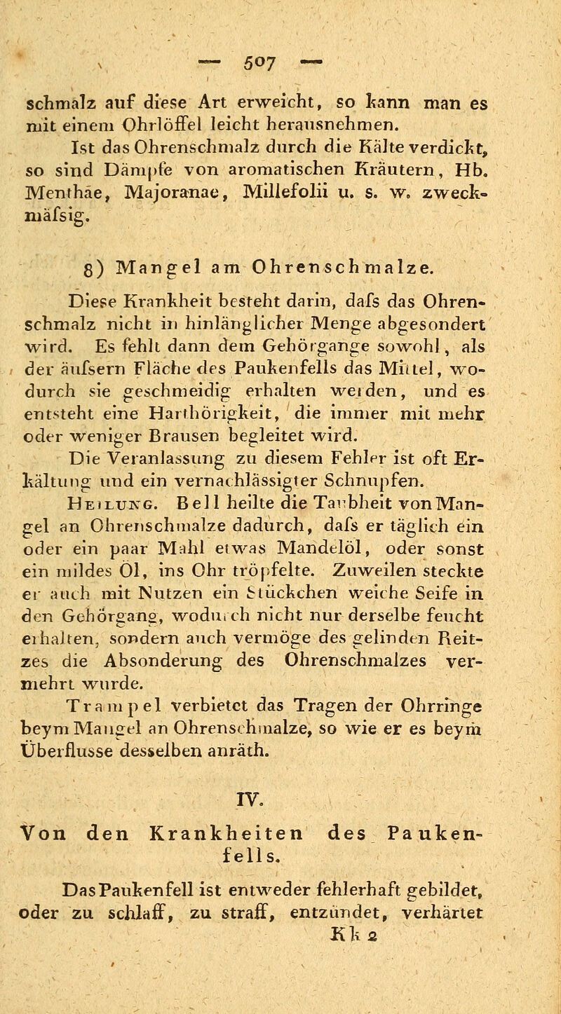 schmalz auf diese Art erweicht, so kann man es mit einem Ohrlöffel leicht herausnehmen. Ist das Ohrenschmalz durch die Kalte verdickt, so sind Dämpfe von aromatischen Kräutern, Hb. Menthäe, Majoranae, Millefolii u. s. w„ zweck- mäfsig. 8) Mangel am Ohrenschmalze. Diese Krankheit besteht darin, dafs das Ohren- schmalz nicht in hinlänglicher Menge abgesondert wird. Es fehlt dann dem Gehörgange sowohl, als der äufsern Fläche des Paukenfells das Mittel, wo- durch sie geschmeidig erhalten werden, und es entsteht eine Harthörigkeit, die immer mit mehr oder ■weniger Brausen begleitet wird. Die Veranlassung zu diesem Fehler ist oft Er- kältung und ein vernachlässigter Schnupfen. Heilung. Bell heilte die Taubheit von Man- gel an Ohrenschmalze dadurch, dafs er täglich ein oder ein paar Mahl etwas Mandelöl, oder sonst ein mildes Öl, ins Ohr tröpfelte. Zuweilen steckte er auch mit Nutzen ein Stückchen weiche Seife in den Gehörgans, wodurch nicht nur derselbe feucht ei haken, sondern auch vermöge des gelinden Reit- zes die Absonderung des Ohrenschmalzes ver- mehrt wurde. Trampel verbietet das Tragen der Ohrringe beym Maugel an Ohrensefnnalze, so wie er es beyrii Überflüsse desselben anräth. IV. Von den Krankheiten des Pauken- fells. Das Paukenfell ist entweder fehlerhaft gebildet, oder zu schlaff, zu straff, entzündet, verhärtet Kji2