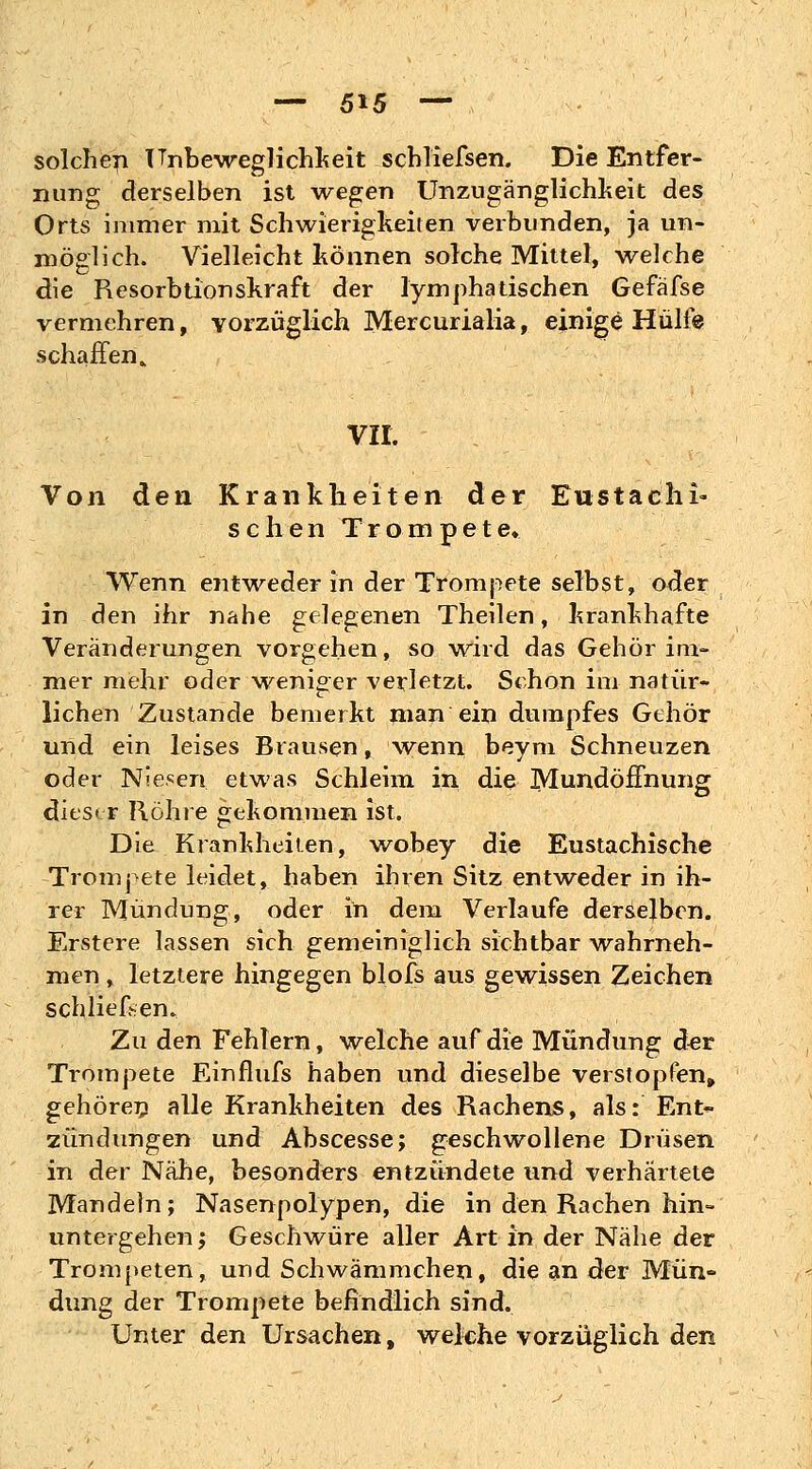 solchen Unbeweglichkeit schliefsen. Die Entfer- nung derselben ist wegen Unzugänglichkeit des Orts immer mit Schwierigkeiten verbunden, ja un- möglich. Vielleicht können solche Mittel, welche die Resorbtionskraft der lymphatischen Gefäfse vermehren, vorzüglich Mercurialia, einige Hülfe schaffen, vir. Von den Krankheiten der Eustachi- schen Trompete» Wenn entweder in der Trompete selbst, oder in den ihr nahe gelegenen Theilen, krankhafte Veränderungen vorgehen, so wird das Gehör im- mer mehr oder weniger verletzt. Schon im natür- lichen Zustande bemerkt man ein dumpfes Gehör und ein leises Brausen, wenn beym Schneuzen oder Niesen etwas Schleim in die Mundöffnung dieser Rohre gekommen ist. Die Krankheiten, wobey die Eustachische Trompete leidet, haben ihren Sitz entweder in ih- rer Mündung, oder in dem Verlaufe derselben. Erstere lassen sich gemeiniglich sichtbar wahrneh- men , letztere hingegen blofs aus gewissen Zeichen schliefen» Zu den Fehlern, welche auf die Mündung der Trompete Einflufs haben und dieselbe verstopfen, gehören alle Krankheiten des Rachens, als: Ent- zündungen und Abscesse; geschwollene Drüsen in der Nähe, besonders entzündete und verhärtete Mandeln; Nasenpolypen, die in den Rachen hin- untergehen ', Geschwüre aller Art in der Nähe der Trompeten, und Schwämmchen, die an der Mün- dung der Trompete befindlich sind. Unter den Ursachen t welche vorzüglich den