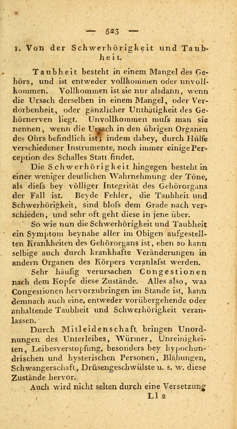 i. Von der Schwerhörigkeit und Taub- heit. Taubheit besteht in einem Mangel des Ge- hörs, und ist entweder vollkommen oder unvoll- kommen. Vollkommen ist sie nur alsdann, wenn die Ursach derselben in einem Mangel, oder Ver- dorbenheit, oder gänzlicher Unthätigkeit des Ge- hörnerven liegt. Unvollkommen mufs man sie nennen, wenn die Urjach in den übrigen Organen des Ohrs befindlich ist;; indem dabey, durch Hülfe verschiedener Instrumente, noch immer einige Per- ception des Schalles Statt findet. Die Schwerhörigkeit hingegen besteht in einer weniger deutlichen Wahrnehmung der Töne, als diefs bey völliger Integrität des Gehörorgans der Fall ist. Bey de Fehler, die Taubheit und Schwerhörigkeit, sind blofs dem Grade nach ver- schieden, und sehr oft geht diese in jene über. So wie nun die Schwerhörigkeit und Taubheit ein Symptom beynahe aller im Obigen aufgestell- ten Krankheiten des Gehörorgans ist, eben so kann selbige auch durch krankhafte Veränderungen in andern Organen des Körpers veranlafst werden. Sehr häufig verursachen Congestionen nach dem Kopfe diese Zustände. Alles also, was Congestionen hervorzubringen im Stande ist, kann demnach auch eine, entweder vorübergehende oder anhaltende Taubheit und Schwerhörigkeit veran- lassen.  Durch Mitleidenschaft bringen Unord- nungen des Unterleibes, Würmer, Unreinigkei- ten, Leibesverstopfung, besonders bey hypochon- drischen und hysterischen Personen, Blähungen, Schwangerschaft, Drüsengeschwülste u. s. w. diese Zustände hervor. Auch wird nicht selten durch eine Versetzung , Li 2