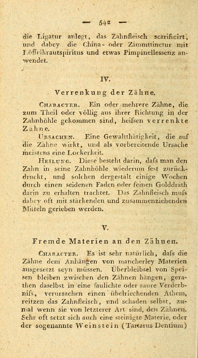 die Ligatur anlegt, das Zahnfleisch scarificirt', und dabey die China- oder Zimmttinctur mit Löffelkrautspiritus und etwas Pimpinellessenz an- wendet. IV. - Verrenkung der Zähne. Chabacter. Ein oder mehrere Zahne, die zum Theil oder völlig aus ihrer Richtung in der Zahnhöhle gekommen sind, heifsen verrenkte Zahn e, Ursachen. Eine Gewalttätigkeit, die auf die Zähne wirkt, und als vorbereitende Ursache meistens eine Lockerkeit. Heilung. Diese besteht darin, dafs man den Zahn in seine Zahnhöhle wiederum-fest zurück- druckt, und solchen dergestalt einige Wochen durch einen seidenen Faden oder feinen Golddrath darin zu erhalten trachtet. Das Zahnfleisch mufs dabey oft mit stärkenden und zusammenziehenden Mitteln gerieben werden. V. Fremde Materien an den Zähnen* Character. Es ist sehr natürlich, dafs die Zähne dem Anhängen von mancherley Materien ausgesetzt seyn müssen. Überbleibsel von Spei- sen bleiben zwischen den Zahnen hängen, gera- then daselbst in eine faulichte oder saure Verderb- nifs, verursachen einen übelriechenden Athem, reitzen das Zahnfleisch, und schaden selbst, zu- mal wenn sie von letzterer Art sind, den Zähnen. Sehr oft setzt sich auch eine steinigte Materie, oder der sogenannte Weinstein (Tartarus Dentium)