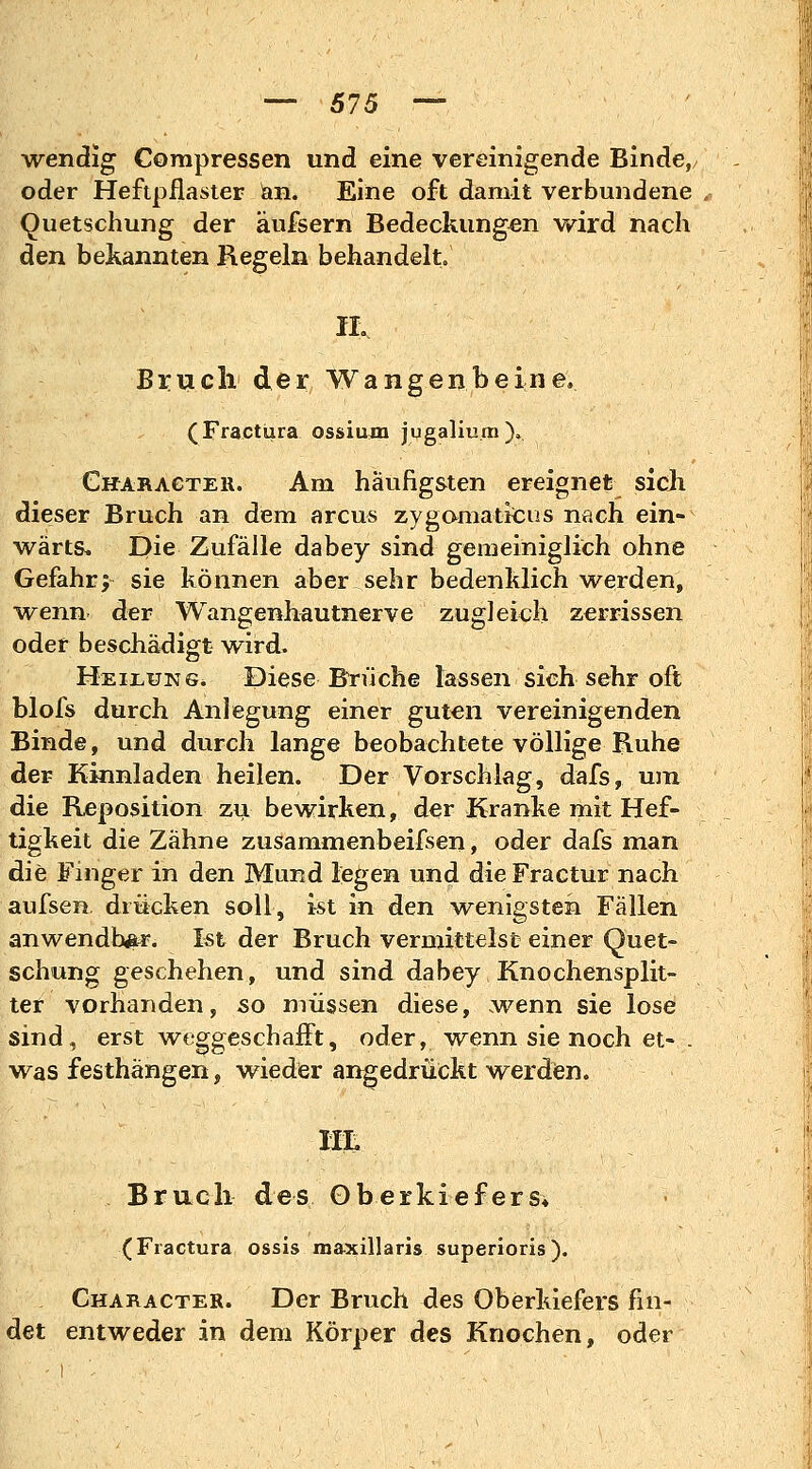 wendig Compressen und eine vereinigende Binde, oder Heftpflaster )an. Eine oft damit verbundene Quetschung der äufsern Bedeckungen wird nach den bekannten Regeln behandelt. H. Bruch der Wangenbeine. (Fractura ossium jugaliu.m), Characteii. Am häufigsten ereignet sich dieser Bruch an dem arcus zygomaticus nach ein- wärts. Die Zufälle dabey sind gemeiniglich ohne Gefahr; sie können aber sehr bedenklich werden, wenn der Wangenhautnerve zugleich zerrissen oder beschädigt wird. Heilung. Diese Brüche lassen sich sehr oft blofs durch Anlegung einer guten vereinigenden Binde, und durch lange beobachtete völlige Ruhe der Kinnladen heilen. Der Vorschlag, dafs, um die Reposition zu bewirken, der Kranke mit Hef- tigkeit die Zahne zusammenbeifsen, oder dafs man die Finger in den Mund legen und die Fractur nach aufsen. drücken soll, ist in den wenigsten Fällen anwendbar. Ist der Bruch vermittelst einer Quet- schung geschehen, und sind dabey Knochensplit- ter vorhanden, so müssen diese, wenn sie lose sind-, erst weggeschafft, oder, -wenn sie noch et- . was festhängen, wieder angedrückt werden. Ht. Bruch des Oberkiefers* (Fractura ossis maxillaris superioris). Character. Der Bruch des Oberkiefers fin- det entweder in dem Körper des Knochen, oder