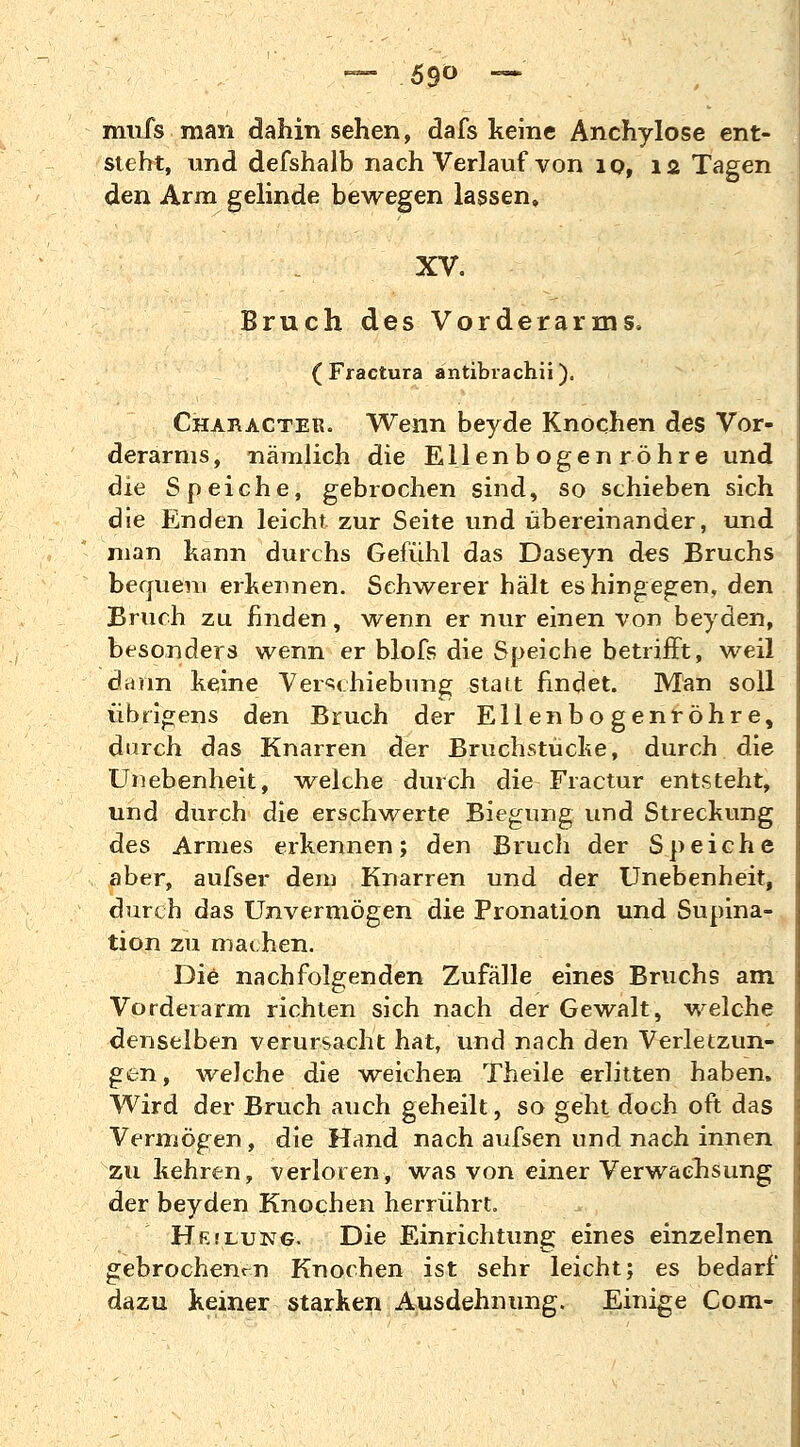 — 5$o — mufs man dahin sehen, dafs keine Anchylose ent- steht, und defshalb nach Verlauf von 10, 12 Tagen den Arm gelinde bewegen lassen, XV. Bruch des Vorderarms. ( Fractura antibrachii). Character. Wenn beyde Knochen des Vor- derarms, nämlich die Ellenbogen röhre und die Speiche, gebrochen sind, so schieben sich die Enden leicht zur Seite und übereinander, und man kann durchs Gefühl das Daseyn des Bruchs bequem erkennen. Schwerer hält es hingegen, den Bruch zu finden , wenn er nur einen von beyden, besonders wenn er blofs die Speiche betrifft, weil dann keine Verschiebung statt findet. Man soll übrigens den Bruch der Ellenbogenröhre, durch das Knarren der Bruchstücke, durch die Unebenheit, welche durch die Fractur entsteht, und durch die erschwerte Biegung und Streckung des Armes erkennen; den Bruch der Speiche aber, aufser dem Knarren und der Unebenheit, durch das Unvermögen die Pronation und Supina- tion zu machen. Die nachfolgenden Zufälle eines Bruchs am Vorderarm richten sich nach der Gewalt, welche denselben verursacht hat, und nach den Verletzun- gen, welche die weichen Theile erlitten haben. Wird der Bruch auch geheilt, so geht doch oft das Vermögen , die Hand nach aufsen und nach innen zu kehren, verloren, was von einer Verwachsung der beyden Knochen herrührt. Hfjlung. Die Einrichtung eines einzelnen gebrochenen Knochen ist sehr leicht; es bedarf dazu keiner starken Ausdehnung. Einige Com-