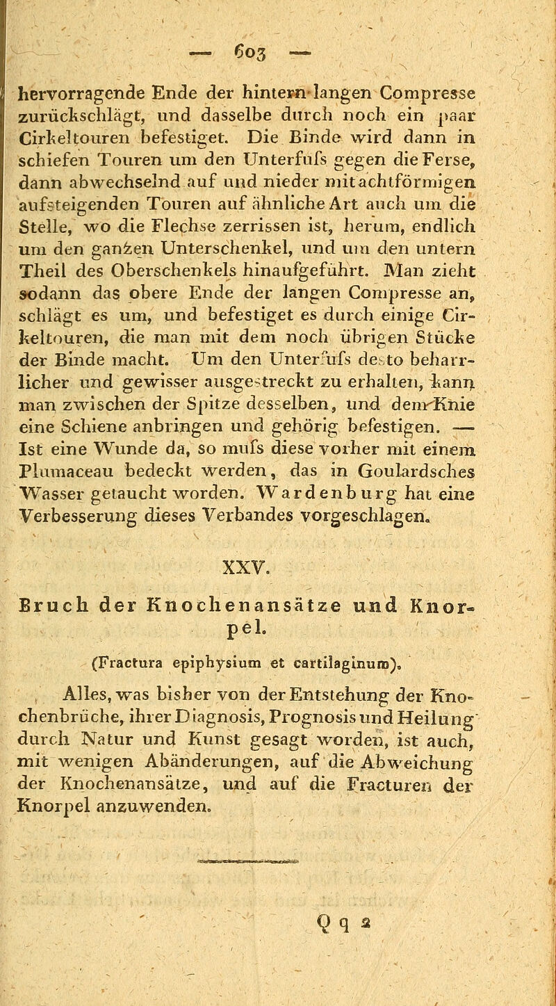 hervorragende Ende der hintern-langen Compresse zurückschlägt, und dasselbe durch noch ein paar Cirkeltouren befestiget. Die Binde wird dann in schiefen Touren um den Unterfufs gegen die Ferse, dann abwechselnd auf und nieder mitachtförmigen aufsteigenden Touren auf ähnliche Art auch um die Stelle, wo die Flechse zerrissen ist, herum, endlich um den ganzen Unterschenkel, und um den untern Theil des Oberschenkels hinaufgeführt. Man zieht sodann das obere Ende der langen Compresse an, schlägt es um, und befestiget es durch einige Cir- keltouren, die man mit dem noch übrigen Stücke der Binde macht. Um den Unterfufs desto beharr- licher und gewisser ausgestreckt zu erhalten, iianri man zwischen der Spitze desselben, und denrKnie eine Schiene anbringen und gehörig befestigen. ■— Ist eine Wunde da, so mufs diese vorher mit einem Plumaceau bedeckt werden, das in Goulardsches Wasser getaucht worden. Wardenbürg hat eine Verbesserung dieses Verbandes vorgeschlagen. XXV. Bruch der Knochenansätze und Knor- pel. (Fractura epiphysium et cartiiaginuro), Alks, was bisher von der Entstehung der Kno= chenbrüche, ihrer Diagnosis, Prognosis und Heilung durch Natur und Kunst gesagt worden, ist auch, mit wenigen Abänderungen, auf die Abweichung der Knochenansätze, und auf die Fraeturen der Knorpel anzuwenden. Qq *