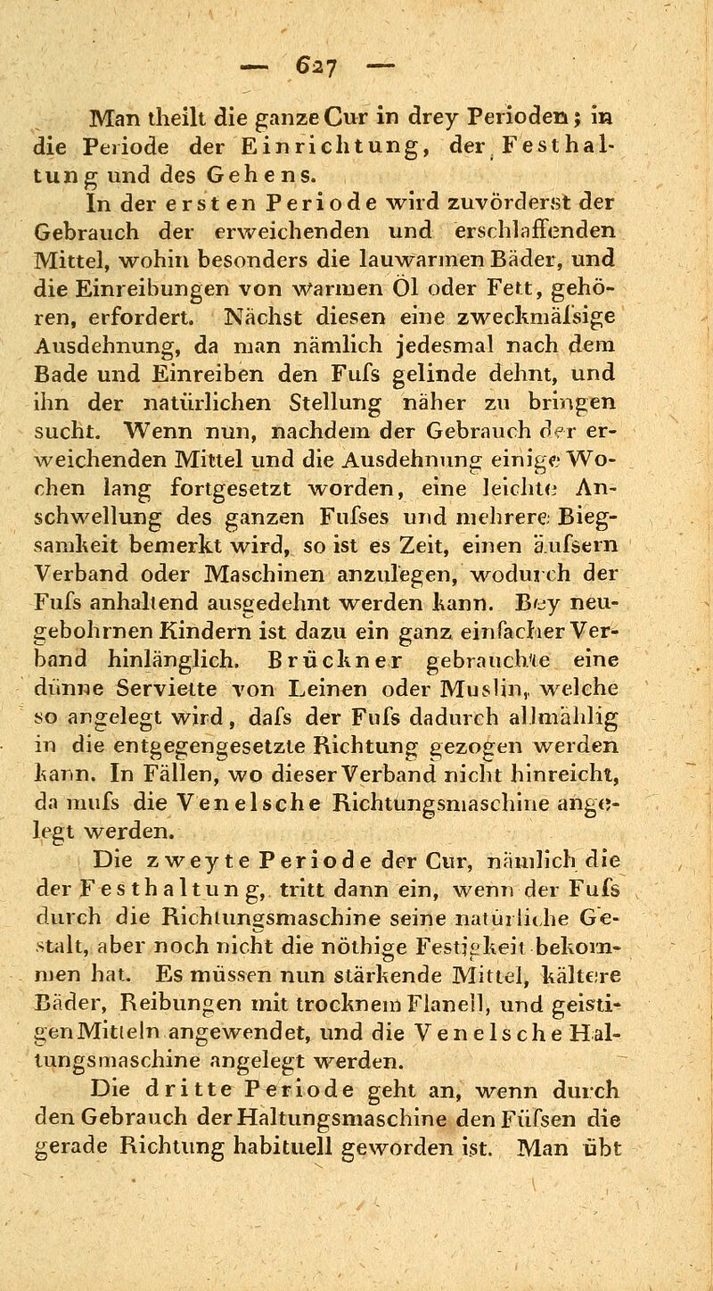 Man theilt die ganze Cur in drey Perioden; in die Periode der Einrichtung, der; Festhal- tung und des Gehens. In der ersten Periode wird zuvörderst der Gebrauch der erweichenden und erschlaffenden Mittel, wohin besonders die lauwarmen Bäder, und die Einreibungen von Warmen Öl oder Fett, gehö- ren, erfordert. Nächst diesen eine zweckmässige Ausdehnung, da man nämlich jedesmal nach dem Bade und Einreiben den Fufs gelinde dehnt, und ihn der natürlichen Stellung naher zu bringen sucht. Wenn nun, nachdem der Gebrauch der er- weichenden Mittel und die Ausdehnung einige Wo- chen lang fortgesetzt worden, eine leichte An- schwellung des ganzen Fufses und mehrere Bieg- samheit bemerkt wird, so ist es Zeit, einen äufsern Verband oder Maschinen anzulegen,'wodurch der Fufs anhaltend ausgedehnt -werden kann. Bey neu- gebohrnen Kindern ist dazu ein ganz einfacher Ver- band hinlänglich. Brückner gebrauchte eine dünne Serviette von Leinen oder Muslin,, welche so angelegt wird, dafs der Fufs dadurch allmählig in die entgegengesetzte Richtung gezogen werden kann. In Fällen, wo dieser Verband nicht hinreicht, da mufs die Veneische Richtungsmaschine ange- legt werden. Die zweyte Periode der Cur, nämlich die der Festhaltung,, tritt dann ein, wenn der Fufs durch die Richtungsmaschine seine natürliche Ge- stalt, aber noch nicht die nöthige Festigkeit bekom- men hat. Es müssen nun stärkende Mittel, kältere Bäder, Reibungen mit trocknem Flanell, und geisti- gen Mitteln angewendet, und die Vene Ische Hal- tungsmaschine angelegt werden. Die dritte Periode geht an, wenn durch den Gebrauch derHaltungsmaschine denFüfsen die gerade Richtung habituell geworden ist. Man übt