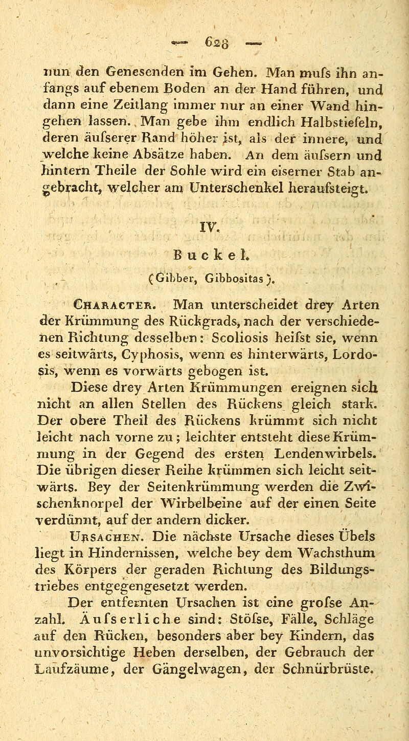 nun den Genesenden im Gehen. Man mufs ihn an- fangs auf ebenem Boden an der Hand führen, und dann eine Zeitlang immer nur an einer Wand hin- gehen lassen. Man gebe ihm endlich Halbstiefeln, deren äufserer Rand höher ist, als der innere, und welche keine Absätze haben. An dem äufsern und hintern Theile der Sohle wird ein eiserner Stab an- gebracht, welcher am Unterschenkel heraufsteigt. IV. Buckel» (Gibber, Gibbositas )♦ Character. Man unterscheidet drey Arten der Krümmung des Rückgrads, nach der verschiede- nen Richtung desselben: Scoliosis heifst sie, wenn es seitwärts, Cyphosis, wenn es hinterwärts, Lordo- sis, wenn es vorwärts gebogen ist. Diese drey Arten Krümmungen ereignen sich, nicht an allen Stellen des Rückens gleich stark. Der obere Theil des Rückens krümmt sich nicht leicht nach vorne zu; leichter entsteht diese Krüm- mung in der Gegend des ersten Lendenwirbels. Die übrigen dieser Reihe krümmen sich leicht seit- wärts. Bey der Seitenkrümmung werden die Zwi- schenknorpel der Wirbelbeine auf der einen Seite verdünnt, auf der andern dicker. Ursachen. Die nächste Ursache dieses Übels liegt in Hindernissen, welche bey dem Wachsthum des Körpers der geraden Richtung des Bildungs- triebes entgegengesetzt werden. Der entfernten Ursachen ist eine grofse An- zahl. Aufs erli che sind: Stöfse, Fälle, Schläge auf den Rücken, besonders aber bey Kindern, das unvorsichtige Heben derselben, der Gebrauch der Lauf zäume, der Gängelwagen, der Schnürbrüste.