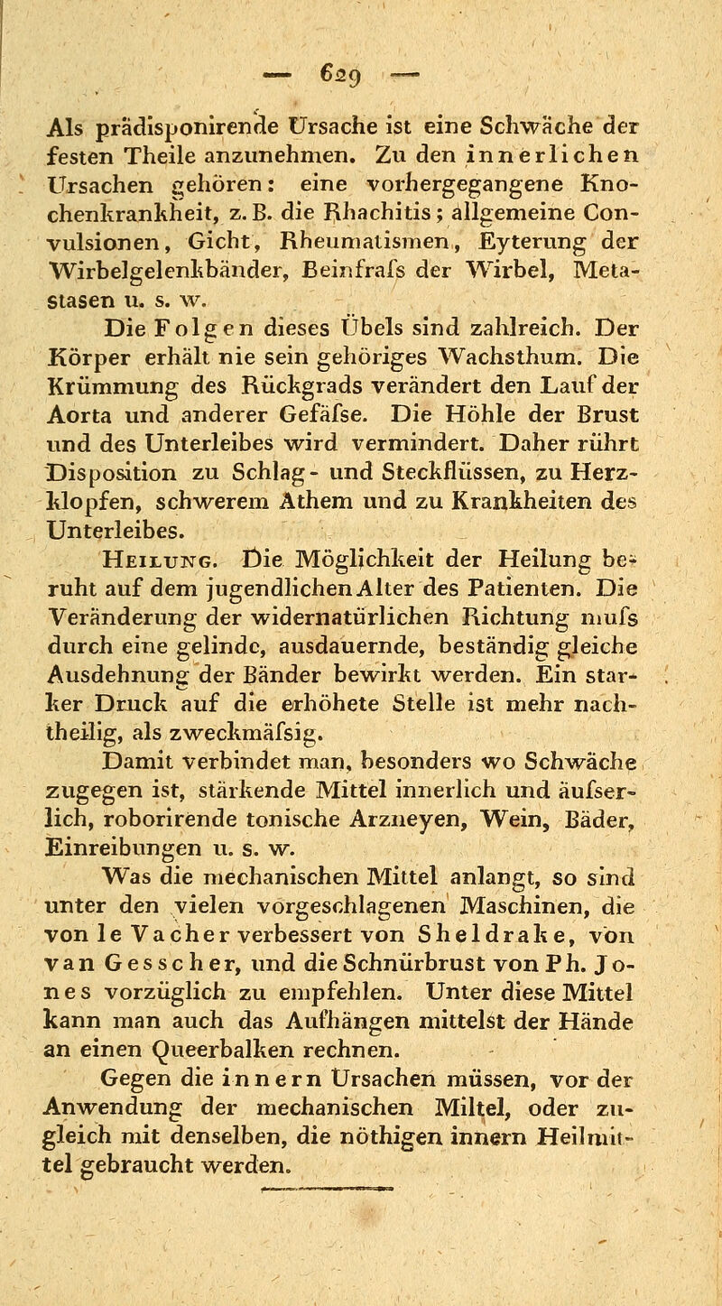 Als prädisponirende Ursache ist eine Schwache der festen Theile anzunehmen. Zu den innerlichen Ursachen gehören: eine vorhergegangene Kno- chenkrankheit, z.B. die Rhachitis; allgemeine Con- vulsionen, Gicht, Rheumatismen, Eyterung der Wirbelgelenkbänder, Beinfrafs der Wirbel, Meta- stasen u. s. w. Die Folgen dieses Übels sind zahlreich. Der Körper erhält nie sein gehöriges Wachsthum. Die Krümmung des Rückgrads verändert den Lauf der Aorta und anderer Gefäfse. Die Höhle der Brust und des Unterleibes wird vermindert. Daher rührt Disposition zu Schlag- und Steckflüssen, zu Herz- klopfen, schwerem Äthem und zu Krankheiten des Unterleibes. Heilung. Die Möglichkeit der Heilung be^ ruht auf dem jugendlichen Alter des Patienten. Die Veränderung der widernatürlichen Richtung mufs durch eine gelinde, ausdauernde, beständig gleiche Ausdehnung der Bänder bewirkt werden. Ein star- ker Druck auf die erhöhete Stelle ist mehr nach- theilig, als zweckmäfsig. Damit verbindet man, besonders wo Schwäche zugegen ist, stärkende Mittel innerlich und aufser- lieh, roborirende tonische Arzneyen, Wein, Bäder, Einreibungen u. s. w. Was die mechanischen Mittel anlangt, so sind unter den vielen vorgeschlagenen Maschinen, die von le Vaeher verbessert von Sheldrake, von van Gesscher, und die Schnürbrust von P h. J o- n e s vorzüglich zu empfehlen. Unter diese Mittel kann man auch das Aufhängen mittelst der Hände an einen Queerbalken rechnen. Gegen die innern Ursachen müssen, vor der Anwendung der mechanischen Miltel, oder zu- gleich mit denselben, die nöthigen innern Heilmit- tel gebraucht werden.