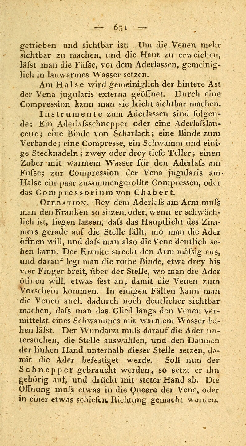 getrieben und sichtbar ist. . Um die Venen mehr sichtbar zu machen, und die Haut zu erweichen, läfst man die Füfse, vor dem Aderlassen, gemeinig- lich in lauwarmes Wasser setzen. Am Halse wird gemeiniglich der hintere Ast der Vena jugularis externa geöffnet. Durch eine Compression kann man sie leicht sichtbar machen. Instrumente zum Aderlassen sind folgen- de: Ein Aderlafsschnepper oder eine Aderlafslan- cette; eine Binde von Scharlach; eine Binde zum Verbände; eine Compresse, ein Schwamm und eini- ge Stecknadeln; zwey oder drey tiefe Teller; einen Zuber mit warmem Wasser für den Aderlafs am Fufse; zur Compression der Vena jugularis am Halse ein paar zusammengerollte Compressen, oder das Compressorium von G h a b e r t. Operation. Bey dem Aderlafs am Arm mufs man den Kranken so sitzen, oder, wenn er schwäch- lich ist, liegen lassen, dafs das Hauptlicht des Zim- mers gerade auf die Stelle fällt, mo man die Ader öffnen will, und dafs man also die Vene deutlich se- hen kann. Der Kranke streckt den Arm mäfsig aus, und darauf legt man die rothe Binde, etwa drey bis vier Finger breit, über der Stelle, wo man die Ader öffnen will, etwas fest an, damit die Venen zum Vorschein kommen. In einigen Fallen kann man die Venen auch dadurch noch deutlicher sichtbar machen, dafs man das Glied längs den Venen ver- mittelst eines Schwammes mit warmem Wasser bä- hen läfst. Der Wundarzt mufs darauf die Ader un- tersuchen, die Stelle auswählen, und den Daumen der linken Hand unterhalb dieser Stelle setzen, da- mit die Ader befestiget werde. Soll nun der Schnepper gebraucht werden, so setzt er ihn gehörig auf, und drückt mit steter Hand ab. Die Öffnung mufs etwas in die Queere der Vene, oder in einer etwas schiefen Richtung gemacht worden.