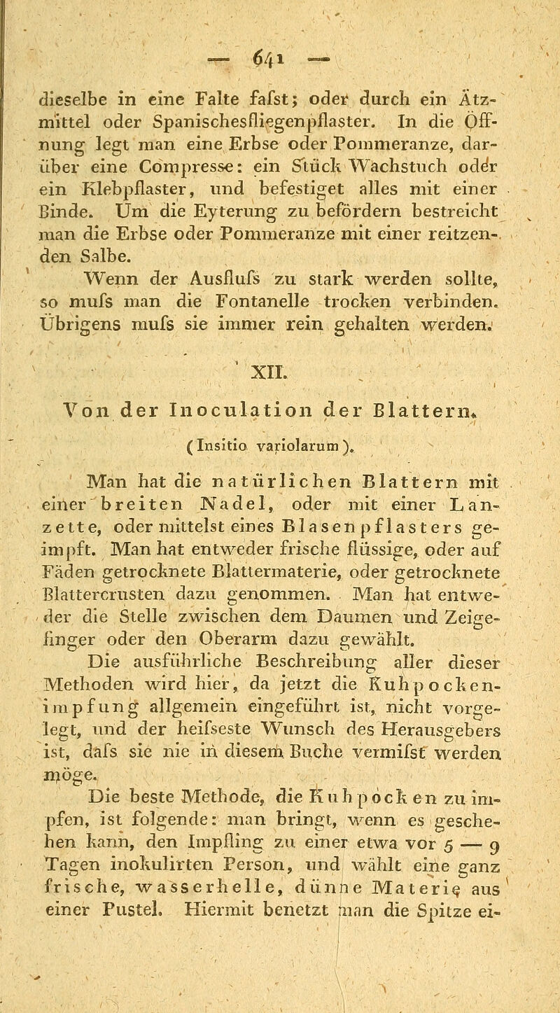 dieselbe in eine Falte fafst; oder durch ein Ätz- mittel oder Spanischesfliegenpflaster. In die Öff- nung legt man eine Erbse oder Pommeranze, dar- über eine Compresse: ein Stück Wachstuch oder ein Klebpflaster, und befestiget alles mit einer Binde. Um die Eyterung zu befördern bestreicht man die Erbse oder Pommeranze mit einer reitzen- den Salbe. Wenn der Ausfluß zu stark werden sollte, so mufs man die Fontanelle trocken verbinden. Übrigens mufs sie immer rein gehalten werden. ' XII. Von der Inoculation der Blattern* (Insitio variolarum ). Man hat die natürlichen Blattern mit einer breiten Nadel, oder mit einer L a n- zette, oder mittelst eines Blasen pf lasters ge- impft. Man hat entweder frische flüssige, oder auf Fäden getrocknete Blattermaterie, oder getrocknete ßlattercrusten dazu genommen. Man hat entwe- der die Stelle zwischen dem Daumen und Zeige- finger oder den Oberarm dazu gewählt. Die ausführliche Beschreibung aller dieser Methoden wird hier, da jetzt die Kuhpocken- impfung allgemein eingeführt ist, nicht vorge- legt, und der heifseste Wunsch des Herausgebers ist, dafs sie nie in diesem Buche vermifst werden Die beste Methode, die Kuhpöcken zu im- pfen, ist folgende: man bringt, wenn es gesche- hen kann, den Impfling zu einer etwa vor 5 — 9 Tagen inokulirten Person, und wählt eine ganz frische, wasserhelle, dünne Materie, aus einer Fustel. Hiermit benetzt fnan die Spitze ei-