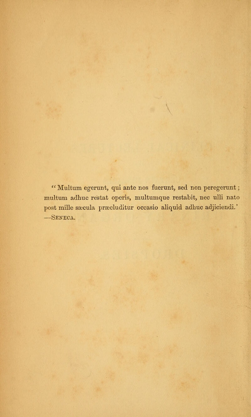 f' Multum egerunt, qui ante nos fuerunt, sed non peregerunt; multuni adhuc re'stat operis, multumque restabit, nee ulli nato post mille ssecula prgecluditur occasio aliquid adhuc adjiciendi.' —Seneca.