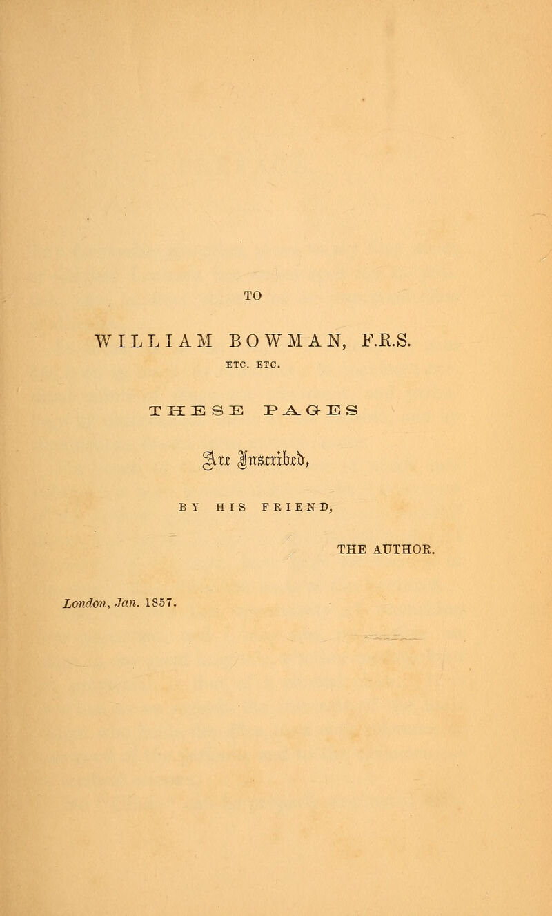 TO WILLIAM BOWMAN, F.R.S. ETC. ETC. THESE !P .A. G E S %xt Jttsaikfr, BY HIS FRIEND, THE AUTHOR. London, Jan. 1S57.
