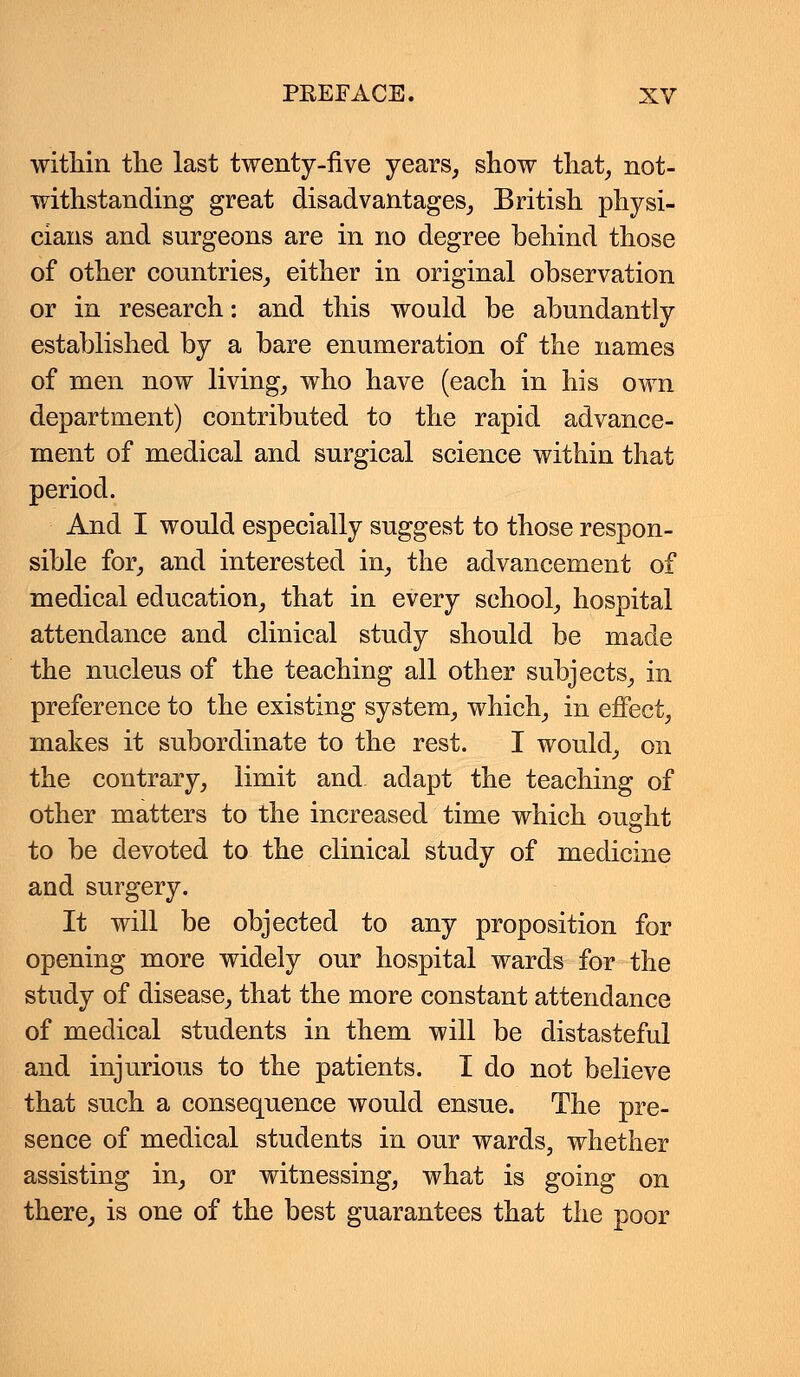 within the last twenty-five years, show that, not- withstanding great disadvantages, British physi- cians and surgeons are in no degree behind those of other countries, either in original observation or in research: and this would be abundantly established by a bare enumeration of the names of men now living, who have (each in his own department) contributed to the rapid advance- ment of medical and surgical science within that period. And I would especially suggest to those respon- sible for, and interested in, the advancement of medical education, that in every school, hospital attendance and clinical study should be made the nucleus of the teaching all other subjects, in preference to the existing system, which, in effect, makes it subordinate to the rest. I would, on the contrary, limit and adapt the teaching of other matters to the increased time which ought to be devoted to the clinical study of medicine and surgery. It will be objected to any proposition for opening more widely our hospital wards for the study of disease, that the more constant attendance of medical students in them will be distasteful and injurious to the patients. I do not believe that such a consequence would ensue. The pre- sence of medical students in our wards, whether assisting in, or witnessing, what is going on there, is one of the best guarantees that the poor