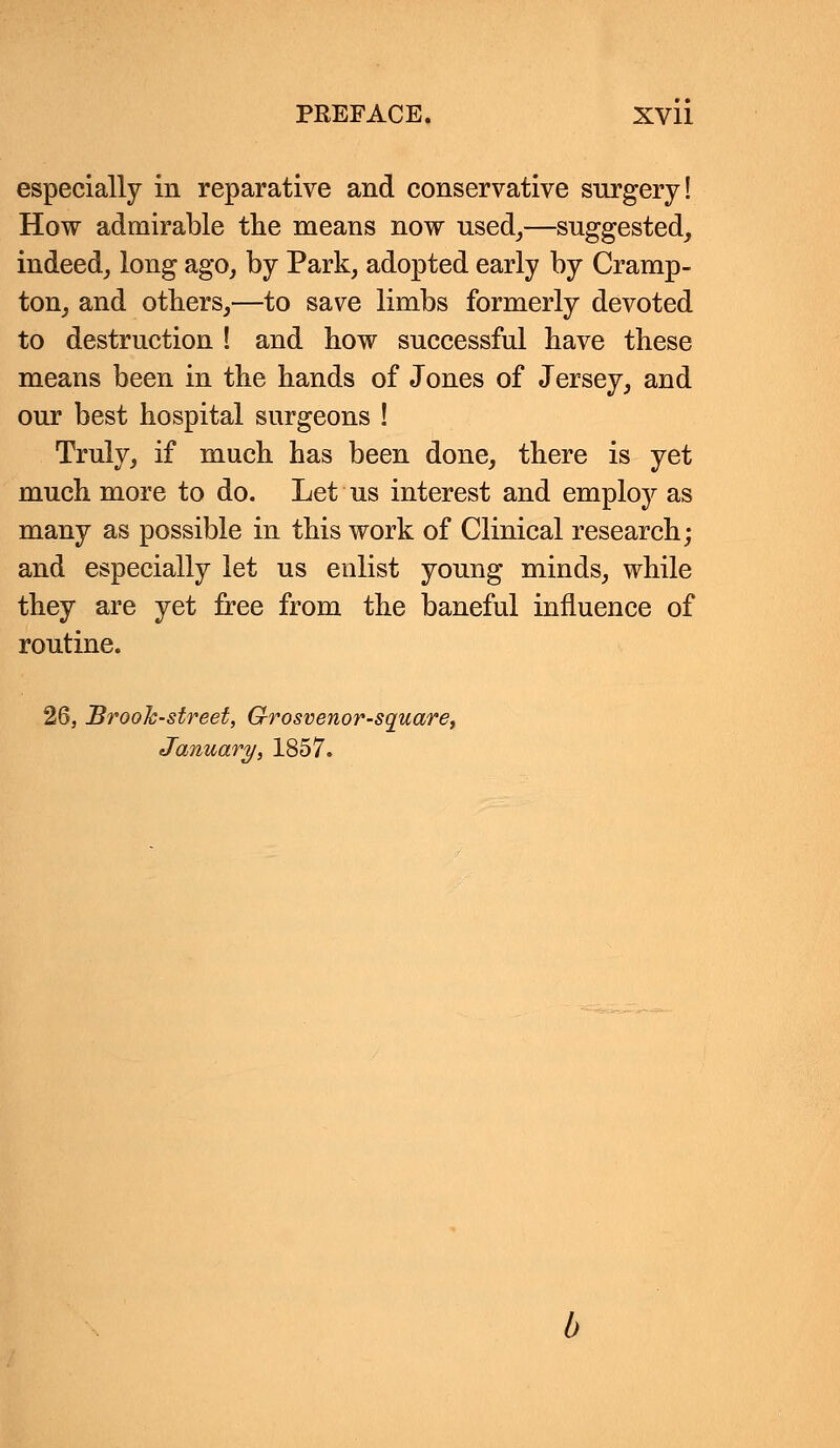 especially in reparative and conservative surgery! How admirable the means now used,—suggested, indeed, long ago, by Park, adopted early by Cramp- ton, and others,—to save limbs formerly devoted to destruction ! and how successful have these means been in the hands of Jones of Jersey, and our best hospital surgeons ! Truly, if much has been done, there is yet much more to do. Let us interest and employ as many as possible in this work of Clinical research; and especially let us enlist young minds, while they are yet free from the baneful influence of routine. 26, Brook-street, Grosvenor-square, January, 1857.