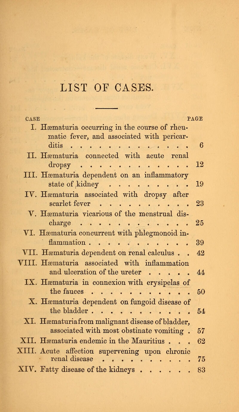 LIST OF CASES. CASE PAGE I. Hematuria occurring in the course of rheu- matic fever, and associated with pericar- ditis 6 II. Hematuria connected with acute renal dropsy 12 III. Hematuria dependent on an inflammatory state of .kidney 19 IV. Hematuria associated with dropsy after scarlet fever 23 V. Hematuria vicarious of the menstrual dis- charge 25 YI. Hematuria concurrent with phlegmonoid in- flammation 39 VII. Hematuria dependent on renal calculus . . 42 VIII. Hematuria associated with inflammation and ulceration of the ureter 44 IX. Hematuria in connexion with erysipelas of the fauces 50 X. Hematuria dependent on fungoid disease of the bladder 54 XI. Hematuria from malignant disease of bladder, associated with most obstinate vomiting . 57 XII. Hematuria endemic in the Mauritius ... 62 XIII. Acute affection supervening upon chronic renal disease 75 XIV. Fatty disease of the kidneys .83