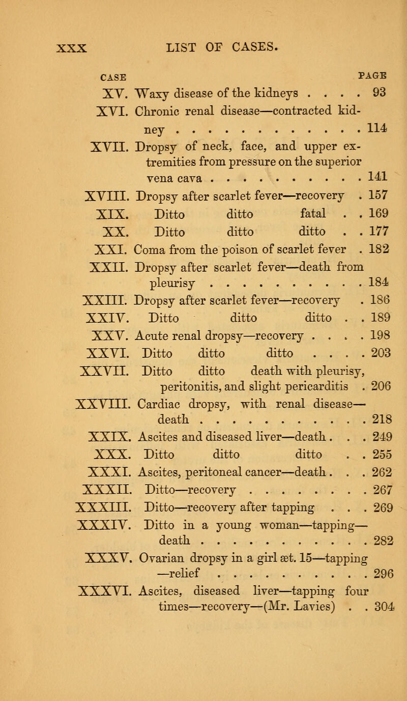 CASE PAGE XV. Waxy disease of the kidneys .... 93 XVI. Chronic renal disease—contracted kid- ney 114 XVII. Dropsy of neck, face, and upper ex- tremities from pressure on the superior vena cava 141 XVIII. Dropsy after scarlet fever—recovery . 157 XIX. Ditto ditto fatal . . 169 XX. Ditto ditto ditto . . 177 XXI. Coma from the poison of scarlet fever . 182 XXII. Dropsy after scarlet fever—death from pleurisy 184 XXIII. Dropsy after scarlet fever—recovery . 186 XXIV. Ditto ditto ditto . . 189 XXV. Acute renal dropsy—recovery .... 198 XXVI. Ditto ditto ditto .... 203 XXVII. Ditto ditto death with pleurisy, peritonitis, and slight pericarditis . 206 XXVLII. Cardiac dropsy, with renal disease— death 218 XXIX. Ascites and diseased liver—death . . . 249 XXX. Ditto ditto ditto . . 255 XXXI. Ascites, peritoneal cancer—death . . . 262 XXXII. Ditto—recovery 267 XXXIII. Ditto—recovery after tapping . . . 269 XXXIV. Ditto in a young woman—tapping— death 282 XXXV. Ovarian dropsy in a girl set. 15—tapping —relief 296 XXXVI. Ascites, diseased liver—tapping four times—recovery—(Mr. Lavies) . . 304