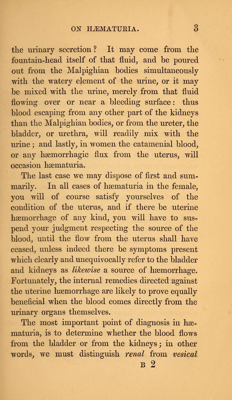 the urinary secretion ? It may come from the fountain-head itself of that fluid, and be poured out from the Malpighian bodies simultaneously with the watery element of the urine, or it may be mixed with the urine, merely from that fluid flowing over or near a bleeding surface: thus blood escaping from any other part of the kidneys than the Malpighian bodies, or from the ureter, the bladder, or urethra, will readily mix with the urine; and lastly, in women the catamenial blood, or any hemorrhagic flux from the uterus, will occasion hematuria. The last case we may dispose of first and sum- marily. In all cases of hematuria in the female, you will of course satisfy yourselves of the condition of the uterus, and if there be uterine hemorrhage of any kind, you will have to sus- pend your judgment respecting the source of the blood, until the flow from the uterus shall have ceased, unless indeed there be symptoms present which clearly and unequivocally refer to the bladder and kidneys as likewise a source of hemorrhage. Fortunately, the internal remedies directed against the uterine haemorrhage are likely to prove equally beneficial when the blood comes directly from the urinary organs themselves. The most important point of diagnosis in he- maturia, is to determine whether the blood flows from the bladder or from the kidneys; in other words, we must distinguish renal from vesical