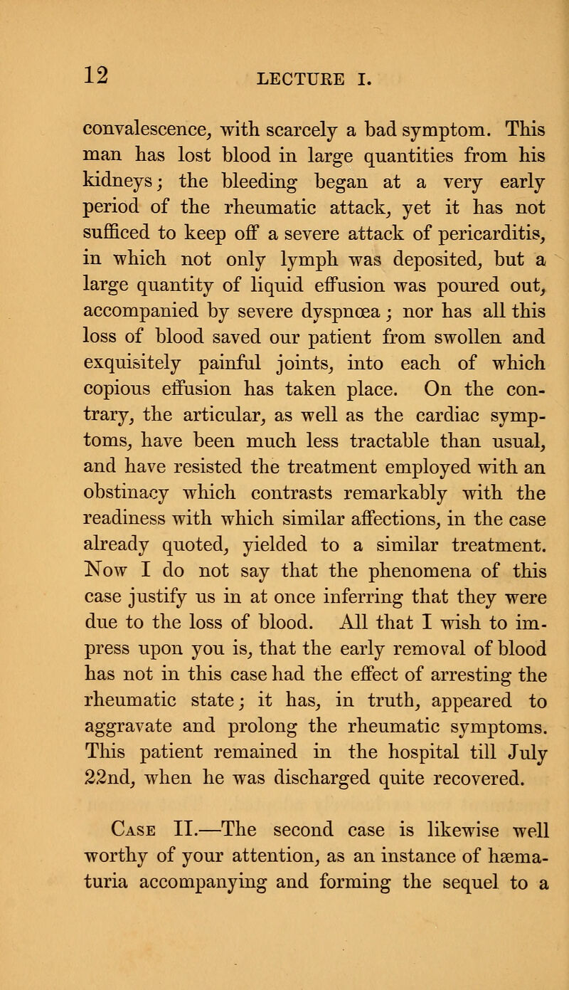 convalescence, with scarcely a bad symptom. This man has lost blood in large quantities from his kidneys; the bleeding began at a very early period of the rheumatic attack, yet it has not sufficed to keep off a severe attack of pericarditis, in which not only lymph was deposited, but a large quantity of liquid effusion was poured out, accompanied by severe dyspnoea ; nor has all this loss of blood saved our patient from swollen and exquisitely painful joints, into each of which copious effusion has taken place. On the con- trary, the articular, as well as the cardiac symp- toms, have been much less tractable than usual, and have resisted the treatment employed with an obstinacy which contrasts remarkably with the readiness with which similar affections, in the case already quoted, yielded to a similar treatment. Now I do not say that the phenomena of this case justify us in at once inferring that they were due to the loss of blood. All that I wish to im- press upon you is, that the early removal of blood has not in this case had the effect of arresting the rheumatic state; it has, in truth, appeared to aggravate and prolong the rheumatic symptoms. This patient remained in the hospital till July 22nd, when he was discharged quite recovered. Case II.—The second case is likewise well worthy of your attention, as an instance of hsema- turia accompanying and forming the sequel to a