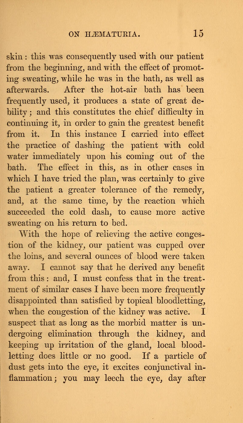 skin : this was consequently used with our patient from the beginning, and with the effect of promot- ing sweating, while he was in the bath, as well as afterwards. After the hot-air bath has been frequently used, it produces a state of great de- bility ; and this constitutes the chief difficulty in continuing it, in order to gain the greatest benefit from it. In this instance I carried into effect the practice of dashing the patient with cold water immediately upon his coming out of the bath. The effect in this, as in other cases in which I have tried the plan, was certainly to give the patient a greater tolerance of the remedy, and, at the same time, by the reaction which succeeded the cold dash, to cause more active sweating on his return to bed. With the hope of relieving the active conges- tion of the kidney, our patient was cupped over the loins, and several ounces of blood were taken away. I cannot say that he derived any benefit from this: and, I must confess that in the treat- ment of similar cases I have been more frequently disappointed than satisfied by topical bloodletting, when the congestion of the kidney was active. I suspect that as long as the morbid matter is un- dergoing elimination through the kidney, and keeping up irritation of the gland, local blood- letting does little or no good. If a particle of dust gets into the eye, it excites conjunctival in- flammation; you may leech the eye, day after