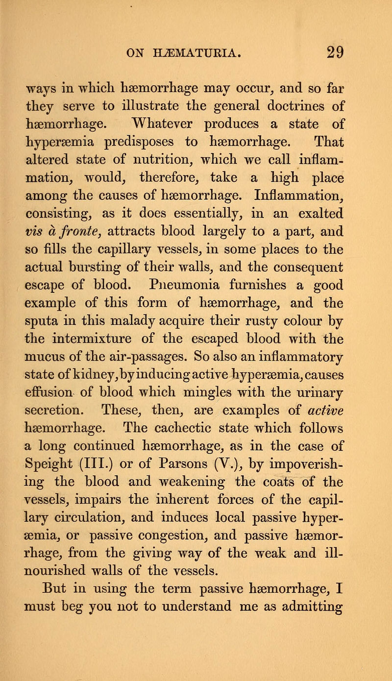 ways in which haemorrhage may occur, and so far they serve to illustrate the general doctrines of haemorrhage. Whatever produces a state of hyperemia predisposes to haemorrhage. That altered state of nutrition, which we call inflam- mation, would, therefore, take a high place among the causes of haemorrhage. Inflammation, consisting, as it does essentially, in an exalted vis afronte, attracts blood largely to a part, and so fills the capillary vessels, in some places to the actual bursting of their walls, and the consequent escape of blood. Pneumonia furnishes a good example of this form of haemorrhage, and the sputa in this malady acquire their rusty colour by the intermixture of the escaped blood with the mucus of the air-passages. So also an inflammatory state of kidney, by inducing active hyperaemia, causes effusion of blood which mingles with the urinary secretion. These, then, are examples of active haemorrhage. The cachectic state which follows a long continued haemorrhage, as in the case of Speight (III.) or of Parsons (V.), by impoverish- ing the blood and weakening the coats of the vessels, impairs the inherent forces of the capil- lary circulation, and induces local passive hyper- aemia, or passive congestion, and passive haemor- rhage, from the giving way of the weak and ill- nourished walls of the vessels. But in using the term passive haemorrhage, I must beg you not to understand me as admitting