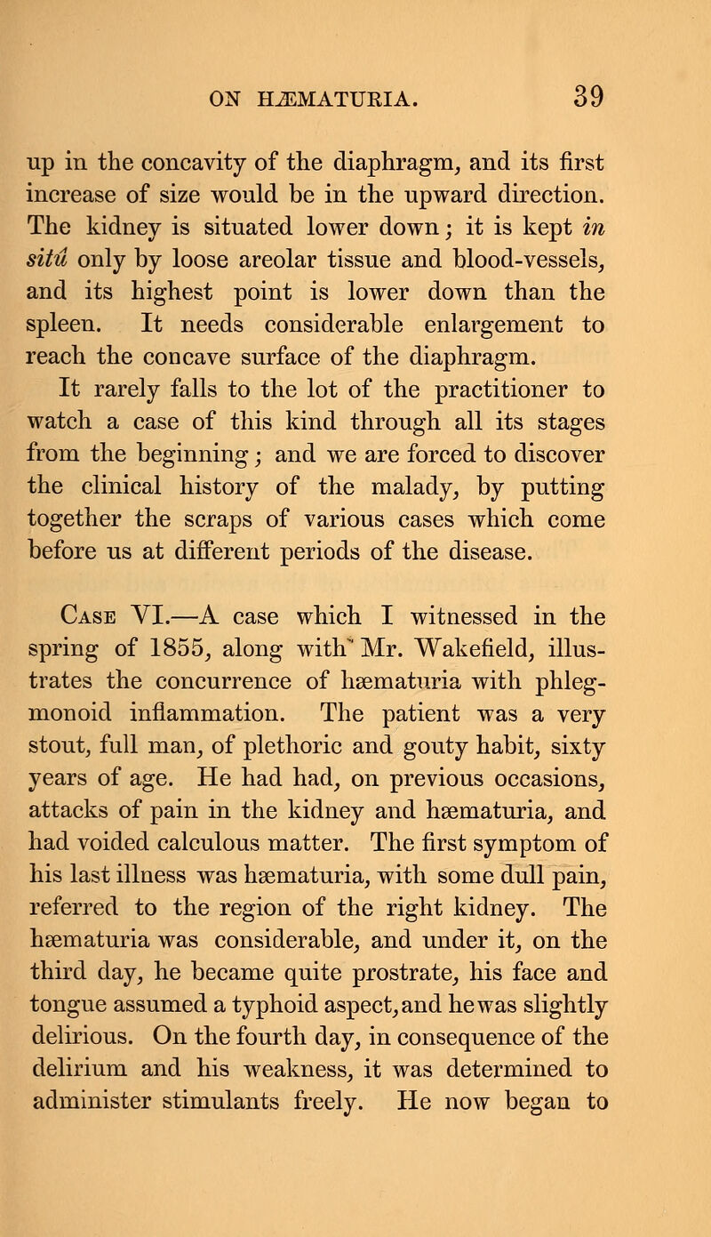 up in the concavity of the diaphragm, and its first increase of size would be in the upward direction. The kidney is situated lower down; it is kept in situ only by loose areolar tissue and blood-vessels, and its highest point is lower down than the spleen. It needs considerable enlargement to reach the concave surface of the diaphragm. It rarely falls to the lot of the practitioner to watch a case of this kind through all its stages from the beginning; and we are forced to discover the clinical history of the malady, by putting together the scraps of various cases which come before us at different periods of the disease. Case VI.—A case which I witnessed in the spring of 1855, along with Mr. Wakefield, illus- trates the concurrence of hematuria with phleg- monoid inflammation. The patient was a very stout, full man, of plethoric and gouty habit, sixty years of age. He had had, on previous occasions, attacks of pain in the kidney and hsematuria, and had voided calculous matter. The first symptom of his last illness was hsematuria, with some dull pain, referred to the region of the right kidney. The hsematuria was considerable, and under it, on the third day, he became quite prostrate, his face and tongue assumed a typhoid aspect, and he was slightly delirious. On the fourth day, in consequence of the delirium and his weakness, it was determined to administer stimulants freely. He now began to