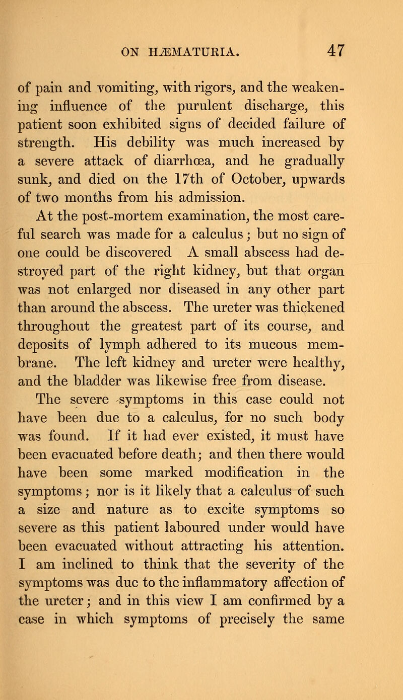 of pain and vomiting, with rigors, and the weaken- ing influence of the purulent discharge, this patient soon exhibited signs of decided failure of strength. His debility was much increased by a severe attack of diarrhoea, and he gradually sunk, and died on the 17th of October, upwards of two months from his admission. At the post-mortem examination, the most care- ful search was made for a calculus; but no sign of one could be discovered A small abscess had de- stroyed part of the right kidney, but that organ was not enlarged nor diseased in any other part than around the abscess. The ureter was thickened throughout the greatest part of its course, and deposits of lymph adhered to its mucous mem- brane. The left kidney and ureter were healthy, and the bladder was likewise free from disease. The severe symptoms in this case could not have been due to a calculus, for no such body was found. If it had ever existed, it must have been evacuated before death; and then there would have been some marked modification in the symptoms; nor is it likely that a calculus of such a size and nature as to excite symptoms so severe as this patient laboured under would have been evacuated without attracting his attention. I am inclined to think that the severity of the symptoms was due to the inflammatory affection of the ureter; and in this view I am confirmed by a case in which symptoms of precisely the same