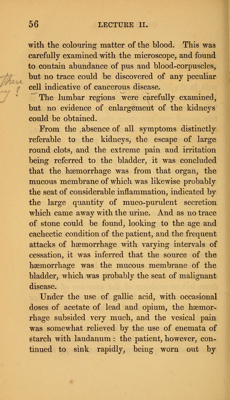 with the colouring matter of the blood. This was carefully examined with the microscope, and found to contain abundance of pus and blood-corpuscles, but no trace could be discovered of any peculiar cell indicative of cancerous disease. The lumbar regions were carefully examined, but no evidence of enlargement of the kidneys could be obtained. From the .absence of all symptoms distinctly referable to the kidneys, the escape of large round clots, and the extreme pain and irritation being referred to the bladder, it was concluded that the haemorrhage was from that organ, the mucous membrane of which was likewise probably the seat of considerable inflammation, indicated by the large quantity of muco-purulent secretion which came away with the urine. And as no trace of stone could be found, looking to the age and cachectic condition of the patient, and the frequent attacks of haemorrhage with varying intervals of cessation, it was inferred that the source of the haemorrhage was the mucous membrane of the bladder, which was probably the seat of malignant disease. Under the use of gallic acid, with occasional doses of acetate of lead and opium, the haemor- rhage subsided very much, and the vesical pain was somewhat relieved by the use of enemata of starch with laudanum : the patient, however, con- tinued to sink rapidly, being worn out by