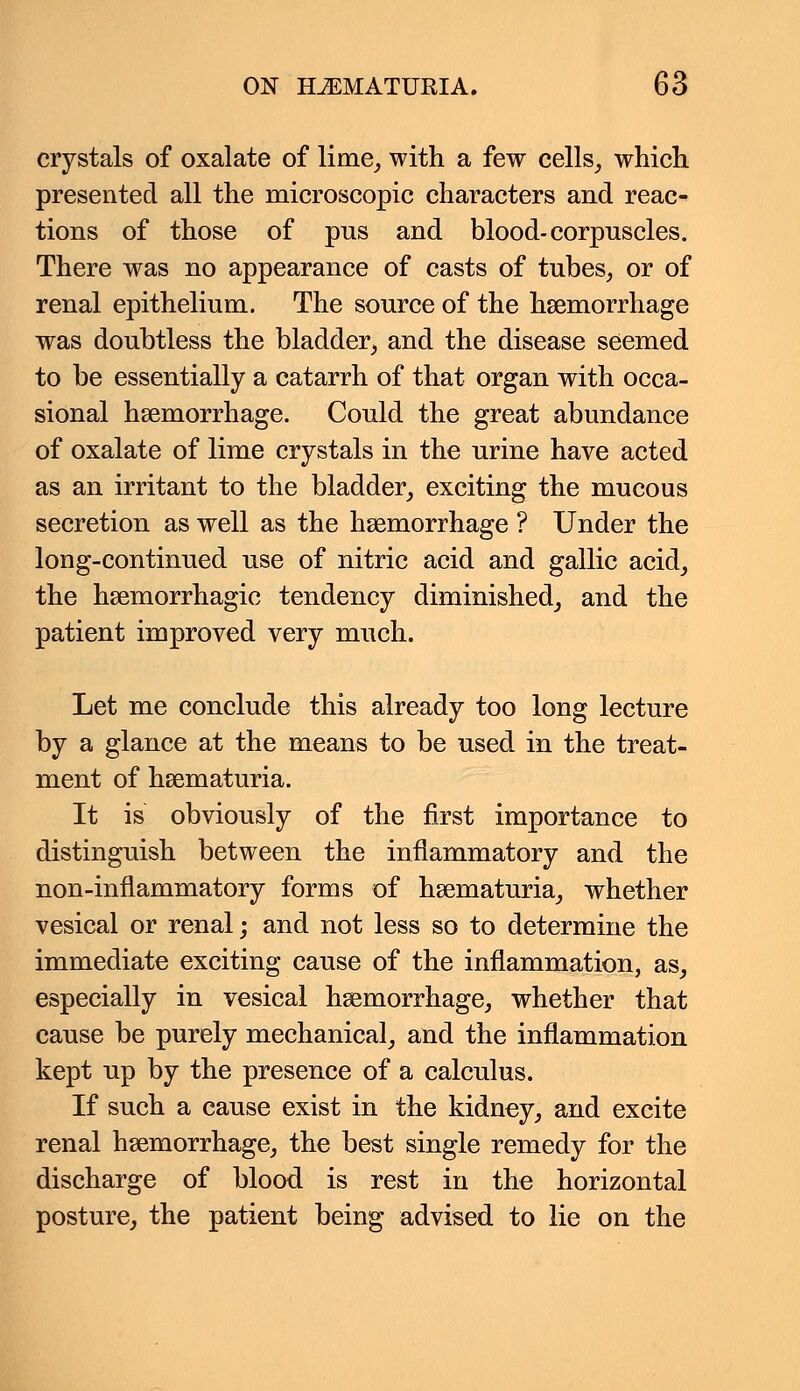 crystals of oxalate of lime, with a few cells, which presented all the microscopic characters and reac- tions of those of pus and blood-corpuscles. There was no appearance of casts of tubes, or of renal epithelium. The source of the haemorrhage was doubtless the bladder, and the disease seemed to be essentially a catarrh of that organ with occa- sional haemorrhage. Could the great abundance of oxalate of lime crystals in the urine have acted as an irritant to the bladder, exciting the mucous secretion as well as the haemorrhage ? Under the long-continued use of nitric acid and gallic acid, the hemorrhagic tendency diminished, and the patient improved very much. Let me conclude this already too long lecture by a glance at the means to be used in the treat- ment of hematuria. It is obviously of the first importance to distinguish between the inflammatory and the non-inflammatory forms of hematuria, whether vesical or renal; and not less so to determine the immediate exciting cause of the inflammation, as, especially in vesical hemorrhage, whether that cause be purely mechanical, and the inflammation kept up by the presence of a calculus. If such a cause exist in the kidney, and excite renal hemorrhage, the best single remedy for the discharge of blood is rest in the horizontal posture, the patient being advised to lie on the