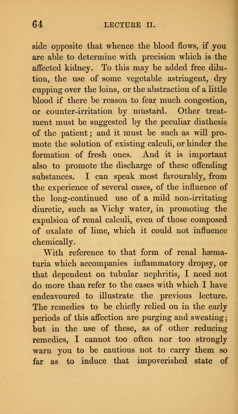 side opposite that whence the blood flows, if you are able to determine with precision which is the affected kidney. To this may be added free, dilu- tion, the use of some vegetable astringent, dry cupping over the loins, or the abstraction of a little blood if there be reason to fear much congestion, or counter-irritation by mustard. Other treat- ment must be suggested by the peculiar diathesis of the patient; and it must be such as will pro- mote the solution of existing calculi, or hinder the formation of fresh ones. And it is important also to promote the discharge of these offending substances. I can speak most favourably, from the experience of several cases, of the influence of the long-continued use of a mild non-irritating diuretic, such as Vichy water, in promoting the expulsion of renal calculi, even of those composed of oxalate of lime, which it could not influence chemically. With reference to that form of renal hema- turia which accompanies inflammatory dropsy, or that dependent on tubular nephritis, I need not do more than refer to the cases with which I have endeavoured to illustrate the previous lecture. The remedies to be chiefly relied on in the early periods of this affection are purging and sweating; but in the use of these, as of other reducing remedies, I cannot too often nor too strongly warn you to be cautious not to carry them so far as to induce that impoverished state of