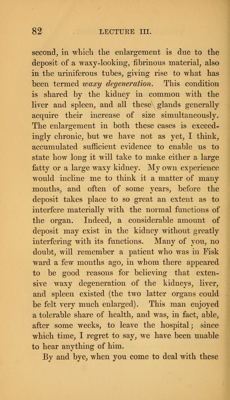 second, in which the enlargement is due to the deposit of a waxy-looking, fibrinous material, also in the uriniferous tubes, giving rise to what has been termed waxy degeneration. This condition is shared by the kidney in common with the liver aud spleen, and all these glands generally acquire their increase of size simultaneously. The enlargement in both these cases is exceed- ingly chronic, but we have not as yet, I think, accumulated sufficient evidence to enable us to state how long it will take to make either a large fatty or a large waxy kidney. My own experience would incline me to think it a matter of many months, and often of some years, before the deposit takes place to so great an extent as to interfere materially with the normal functions of the organ. Indeed, a considerable amount of deposit may exist in the kidney without greatly interfering with its functions. Many of you, no doubt, will remember a patient who was in Fisk ward a few months ago, in whom there appeared to be good reasons for believing that exten- sive waxy degeneration of the kidneys, liver, and spleen existed (the two latter organs could be felt very much enlarged). This man enjoyed a tolerable share of health, and was, in fact, able, after some weeks, to leave the hospital; since which time, I regret to say, we have been unable to hear anything of him. By and bye, when you come to deal with these