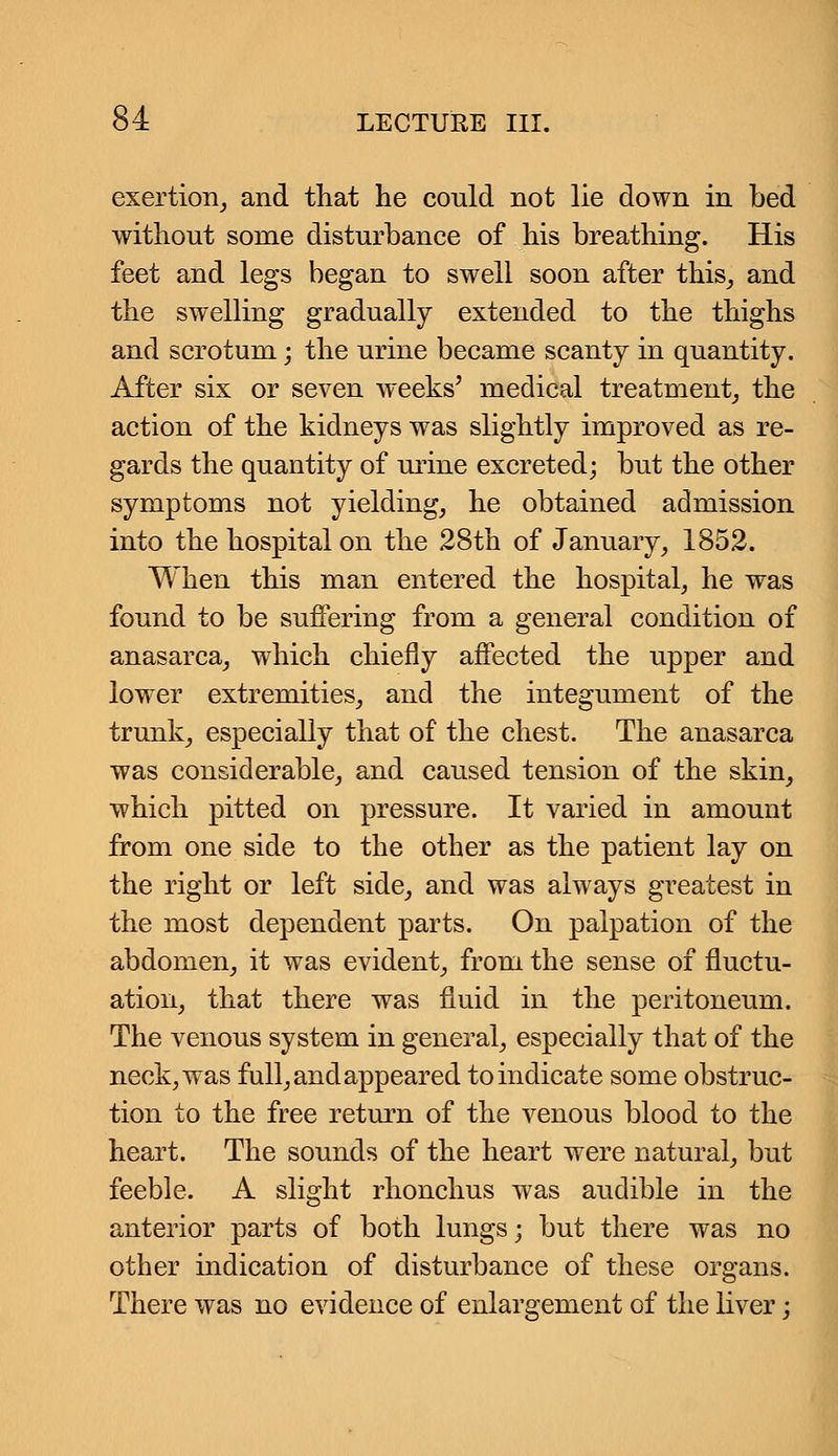 exertion, and that he could not lie down in bed without some disturbance of his breathing. His feet and legs began to swell soon after this, and the swelling gradually extended to the thighs and scrotum; the urine became scanty in quantity. After six or seven weeks' medical treatment, the action of the kidneys was slightly improved as re- gards the quantity of urine excreted; but the other symptoms not yielding, he obtained admission into the hospital on the 28th of January, 1852. When this man entered the hospital, he was found to be suffering from a general condition of anasarca, which chiefly affected the upper and lower extremities, and the integument of the trunk, especially that of the chest. The anasarca was considerable, and caused tension of the skin, which pitted on pressure. It varied in amount from one side to the other as the patient lay on the right or left side, and was always greatest in the most dependent parts. On palpation of the abdomen, it was evident, from the sense of fluctu- ation, that there was fluid in the peritoneum. The venous system in general, especially that of the neck, was full, and appeared to indicate some obstruc- tion to the free return of the venous blood to the heart. The sounds of the heart were natural, but feeble. A slight rhonchus was audible in the anterior parts of both lungs; but there was no other indication of disturbance of these organs. There was no evidence of enlargement of the liver;