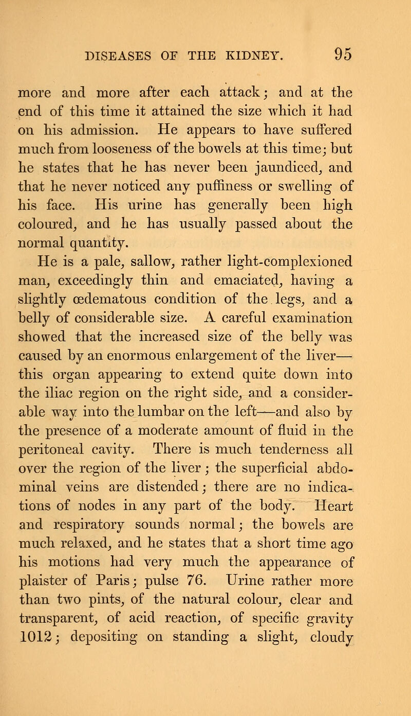 more and more after each attack; and at the end of this time it attained the size which it had on his admission. He appears to have suffered much from looseness of the bowels at this time; but he states that he has never been jaundiced, and that he never noticed any puffiness or swelling of his face. His urine has generally been high coloured, and he has usually passed about the normal quantity. He is a pale, sallow, rather light-complexioned man, exceedingly thin and emaciated, having a slightly cedematous condition of the legs, and a belly of considerable size. A careful examination showed that the increased size of the belly was caused by an enormous enlargement of the liver— this organ appearing to extend quite down into the iliac region on the right side, and a consider- able way into the lumbar on the left—and also by the presence of a moderate amount of fluid in the peritoneal cavity. There is much tenderness all over the region of the liver ; the superficial abdo- minal veins are distended; there are no indica- tions of nodes in any part of the body. Heart and respiratory sounds normal; the bowels are much relaxed, and he states that a short time ago his motions had very much the appearance of plaister of Paris; pulse 76. Urine rather more than two pints, of the natural colour, clear and transparent, of acid reaction, of specific gravity 1012; depositing on standing a slight, cloudy