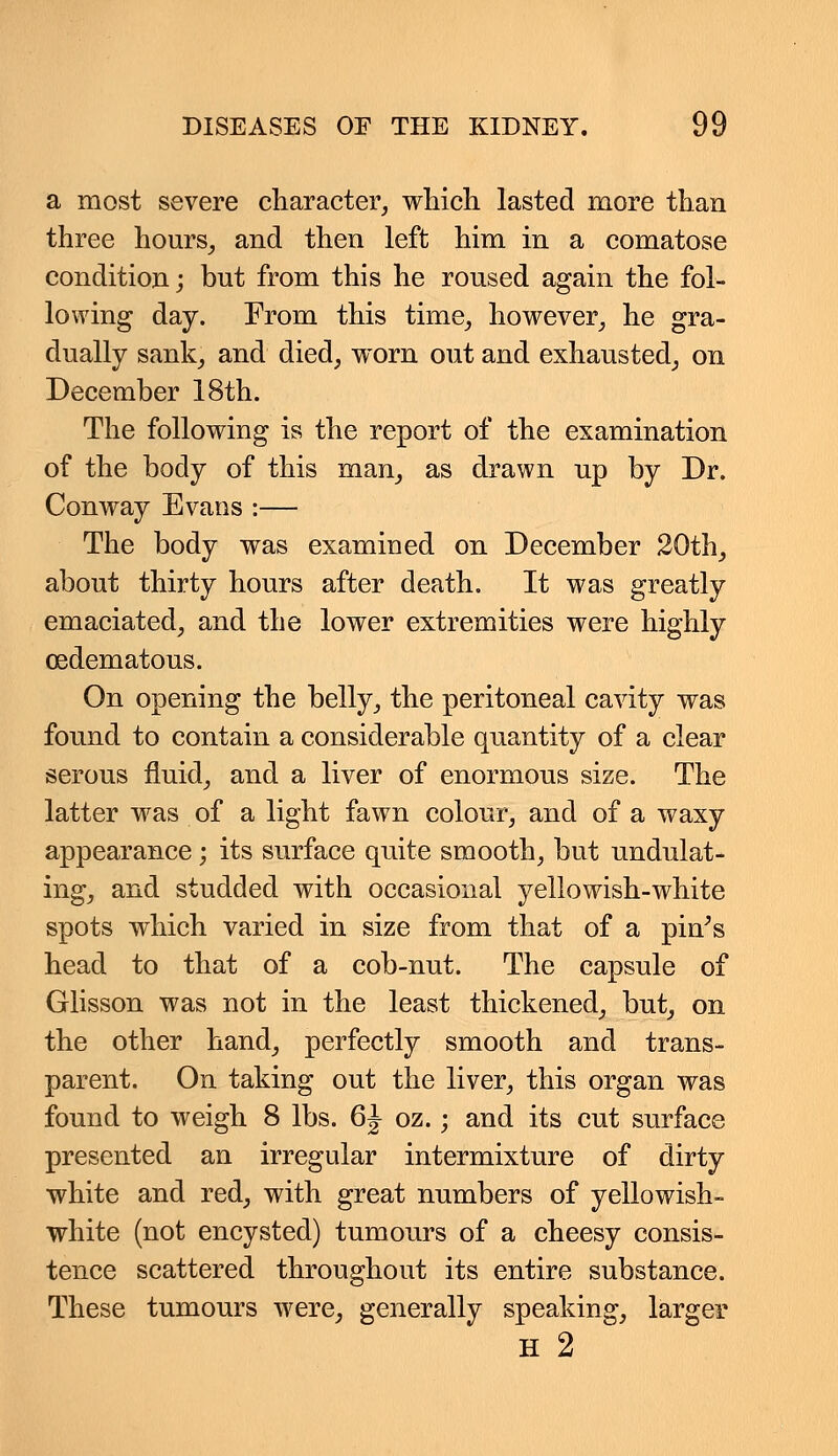 a most severe character, which lasted more than three hours, and then left him in a comatose condition; but from this he roused again the fol- lowing day. From this time, however, he gra- dually sank, and died, worn out and exhausted, on December 18th. The following is the report of the examination of the body of this man, as drawn up by Dr. Conway Evans :— The body was examined on December 20th, about thirty hours after death. It was greatly emaciated, and the lower extremities were highly oedematous. On opening the belly, the peritoneal cavity was found to contain a considerable quantity of a clear serous fluid, and a liver of enormous size. The latter was of a light fawn colour, and of a waxy appearance; its surface quite smooth, but undulat- ing, and studded with occasional yellowish-white spots which varied in size from that of a pin's head to that of a cob-nut. The capsule of Glisson was not in the least thickened, but, on the other hand, perfectly smooth and trans- parent. On taking out the liver, this organ was found to weigh 8 lbs. 6\ oz.; and its cut surface presented an irregular intermixture of dirty white and red, with great numbers of yellowish- white (not encysted) tumours of a cheesy consis- tence scattered throughout its entire substance. These tumours were, generally speaking, larger H 2