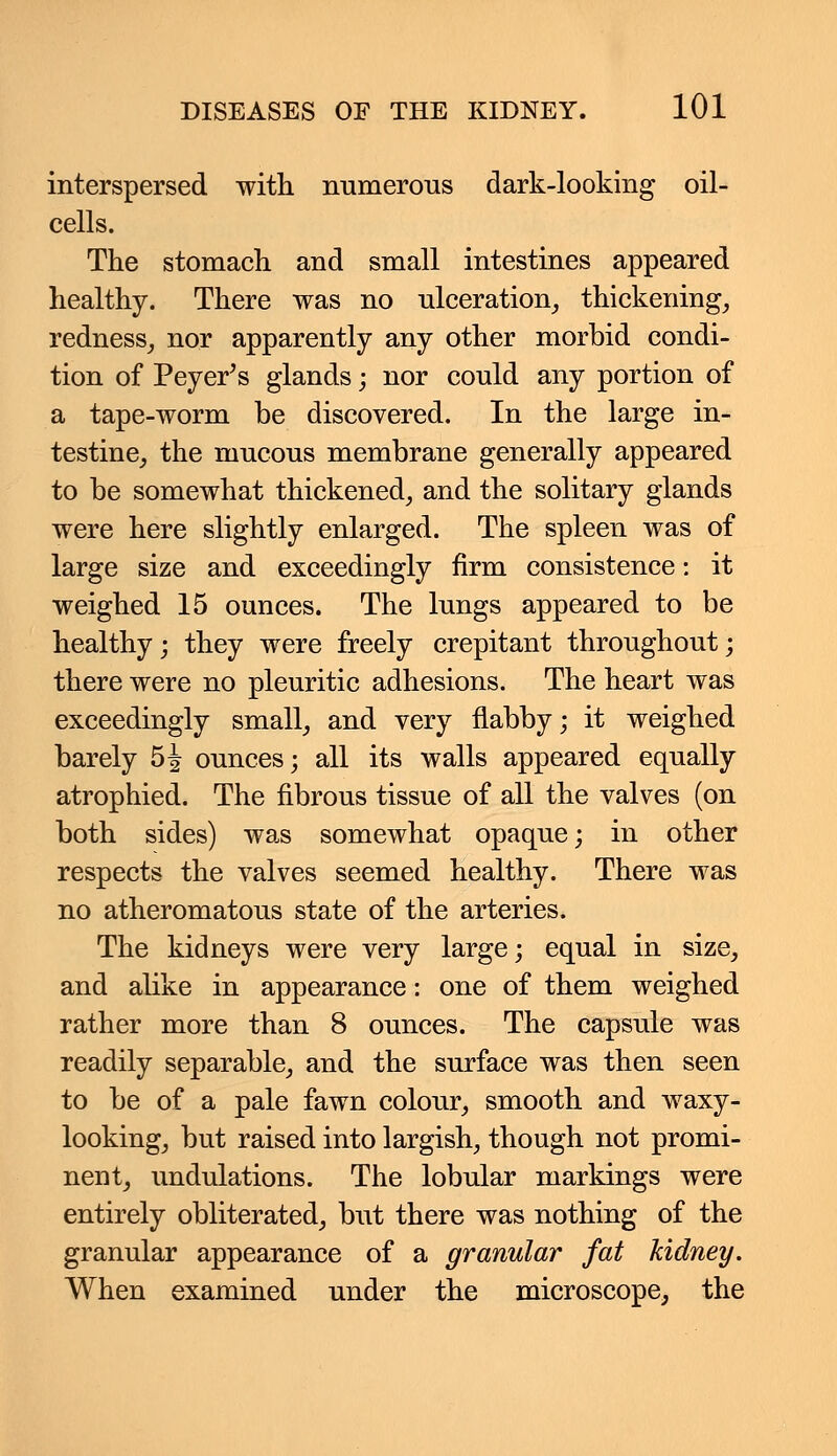 interspersed with numerous dark-looking oil- cells. The stomach and small intestines appeared healthy. There was no ulceration, thickening, redness, nor apparently any other morbid condi- tion of Peyer's glands; nor could any portion of a tape-worm be discovered. In the large in- testine, the mucous membrane generally appeared to be somewhat thickened, and the solitary glands were here slightly enlarged. The spleen was of large size and exceedingly firm consistence: it weighed 15 ounces. The lungs appeared to be healthy; they were freely crepitant throughout; there were no pleuritic adhesions. The heart was exceedingly small, and very flabby; it weighed barely 5J ounces; all its walls appeared equally atrophied. The fibrous tissue of all the valves (on both sides) was somewhat opaque; in other respects the valves seemed healthy. There was no atheromatous state of the arteries. The kidneys were very large; equal in size, and alike in appearance: one of them weighed rather more than 8 ounces. The capsule was readily separable, and the surface was then seen to be of a pale fawn colour, smooth and waxy- looking, but raised into largish, though not promi- nent, undulations. The lobular markings were entirely obliterated, but there was nothing of the granular appearance of a granular fat kidney. When examined under the microscope, the