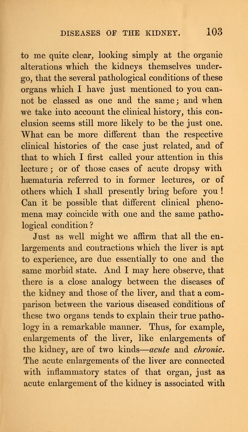 to me quite clear, looking simply at the organic alterations which the kidneys themselves under- go, that the several pathological conditions of these organs which I have just mentioned to you can- not be classed as one and the same; and when we take into account the clinical history, this con- clusion seems still more likely to be the just one. What can be more different than the respective clinical histories of the case just related, and of that to which I first called your attention in this lecture; or of those cases of acute dropsy with hsematuria referred to in former lectures, or of others which I shall presently bring before you ! Can it be possible that different clinical pheno- mena may coincide with one and the same patho- logical condition? Just as well might we affirm that all the en- largements and contractions which the liver is apt to experience, are due essentially to one and the same morbid state. And I may here observe, that there is a close analogy between the diseases of the kidney and those of the liver, and that a com- parison between the various diseased conditions of these two organs tends to explain their true patho- logy in a remarkable manner. Thus, for example, enlargements of the liver, like enlargements of the kidney, are of two kinds—acute and chronic. The acute enlargements of the liver are connected with inflammatory states of that organ, just as acute enlargement of the kidney is associated with