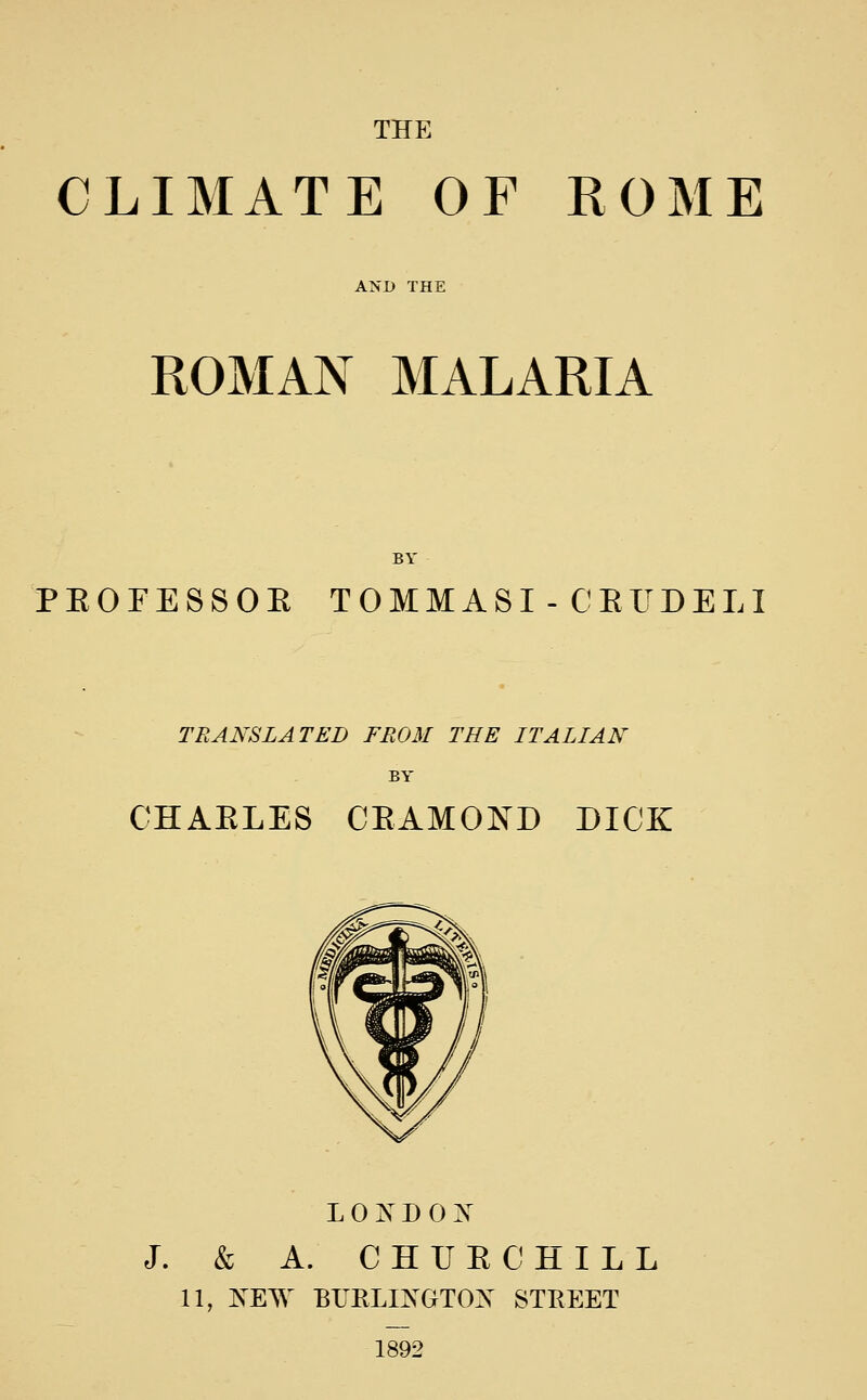 THE CLIMATE OF ROME AND THE ROMAN MALARIA BY PEOFESSOE TOMMASI - CEUDELI TRANSLATED FROM THE ITALIAN BY CHAELES CEAMOND DICK LONDON J. & A. CHUE CHILL 11, NEW BrRLINGTON STREET 1892