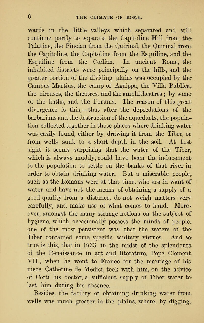wards in the little valleys which separated and still continue partly to separate the Capitoline Hill from the Palatine, the Pincian from the Quirinal, the Quirinal fron^ the Capitoline, the Capitoline from the Esquiline, and the Esquiline from the Coelian. In ancient Eome, the inhabited districts were principally on the hills, and the greater portion of the dividing plains was occupied by the Campus Martins, the camp of Agrippa, the Villa Publica,. the circuses, the theatres, and the amphitheatres ; by some of the baths, and the Forums. The reason of this great divergence is this,—that after the depredations of the barbarians and the destruction of the aqueducts, the popula- tion collected together in those places where drinking water was easily found, either by drawing it from the Tiber, or from wells sunk to a short depth in the soil. At first sight it seems surprising that the water of the Tiber,, which is always muddy, could have been the inducement to the population to settle on the banks of that river in order to obtain drinking water. But a miserable people,, such as the Eomans were at that time, who are in want of water and have not the means of obtaining a supply of a good quality from a distance, do not weigh matters very carefully, and make use of what comes to hand. More- over, amongst the many strange notions on the subject of hygiene, which occasionally possess the minds of people,, one of the most persistent was, that the waters of the Tiber contained some specific sanitary virtues. And so true is this, that in 1533, in the midst of the splendours- of the Eenaissance in art and literature, Pope Clement YIL, when he went to France for the marriage of his niece Catherine de Medici, took with him, on the advice of Corti his doctor, a sufficient supply of Tiber water to- last him during his absence. Besides, the facility of obtaining drinking water from wells was much greater in the plains, Avhere, by digging,.