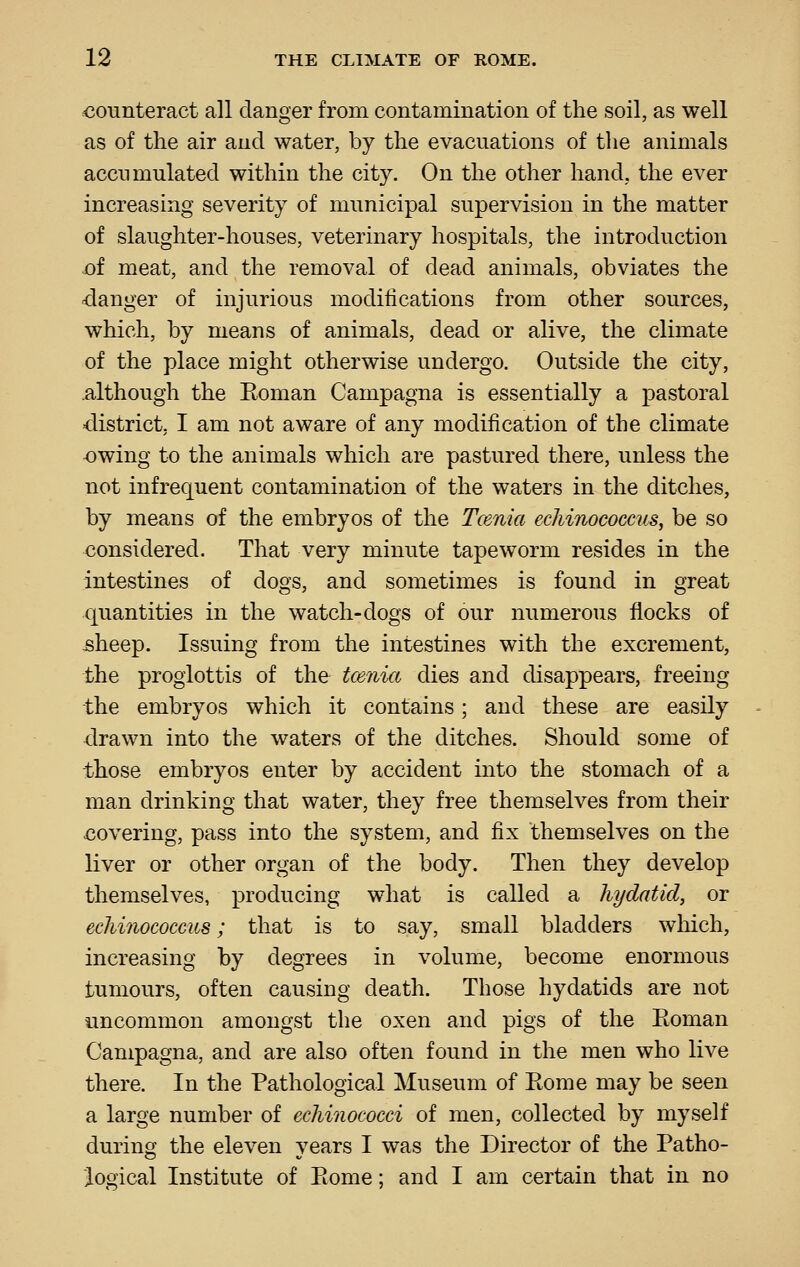 <30iinteract all danger from contamination of the soil, as well as of the air and water, by the evacuations of tlie animals accumulated within the city. On the other hand, the ever increasing severity of municipal supervision in the matter of slaughter-houses, veterinary hospitals, the introduction i3f meat, and the removal of dead animals, obviates the clanger of injurious modifications from other sources, which, by means of animals, dead or alive, the climate of the place might otherwise undergo. Outside the city, .although the Eoman Campagna is essentially a pastoral district, I am not aware of any modification of the climate -owing to the animals which are pastured there, unless the not infrequent contamination of the waters in the ditches, by means of the embryos of the Tcenia echinococcus, be so considered. That very minute tapeworm resides in the intestines of dogs, and sometimes is found in great quantities in the watch-dogs of our numerous flocks of ^heep. Issuing from the intestines with the excrement, the proglottis of the tcenia dies and disappears, freeing the embryos which it contains; and these are easily drawn into the waters of the ditches. Should some of those embryos enter by accident into the stomach of a man drinking that water, they free themselves from their xjovering, pass into the system, and fix themselves on the liver or other organ of the body. Then they develop themselves, producing what is called a hydatid, or echinococcus; that is to say, small bladders which, increasing by degrees in volume, become enormous tumours, often causing death. Those hydatids are not uncommon amongst the oxen and pigs of the Eoman Campagna, and are also often found in the men who live there. In the Pathological Museum of Eome may be seen a large number of echinococci of men, collected by myself during the eleven years I was the Director of the Patho- logical Institute of Eome; and I am certain that in no