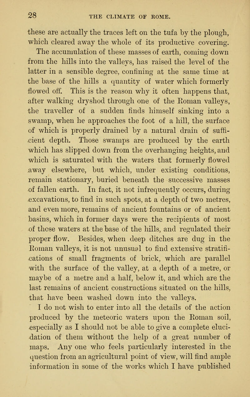 these are actually the traces left on the tufa by the plough, which cleared away the whole of its productive covering. The accumulation of these masses of earth, coming down -from the hills into the valleys, has raised the level of the latter in a sensible degree, confining at the same time at the base of the hills a quantity of water which formerly flowed off. This is the reason why it often happens that, after walking dry shod through one of the Eoman valleys, the traveller of a sudden finds himself sinking into a swamp, when he approaches the foot of a hill, the surface of which is properly drained by a natural drain of suffi- cient depth. Those swamps are produced by the earth which has slipped down from the overhanging heights, and which is saturated with the waters that formerly flowed away elsewhere, but which, under existing conditions, remain stationary, buried beneath the successive masses of fallen earth. In fact, it not infrequently occurs, during ■excavations, to find in such spots, at a depth of two metres, and even more, remains of ancient fountains or of ancient basins, which in former days were the recipients of most of those waters at the base of the hills, and regulated their proper flow. Besides, when deep ditches are dug in the Eoman valleys, it is not unusual to find extensive stratifi- -cations of small fragments of brick, which are parallel with the surface of the valley, at a depth of a metre, or maybe of a metre and a half, below it, and which are the last remains of ancient constructions situated on the hills, that have been washed down into the valleys. I do not wish to enter into all the details of the action produced by the meteoric waters upon the Eoman soil, especially as I should not be able to give a complete eluci- dation of them without the help of a great number of maps. Any one who feels particularly interested in the question from an agricultural point of view, will find ample information in some of the works which I have published