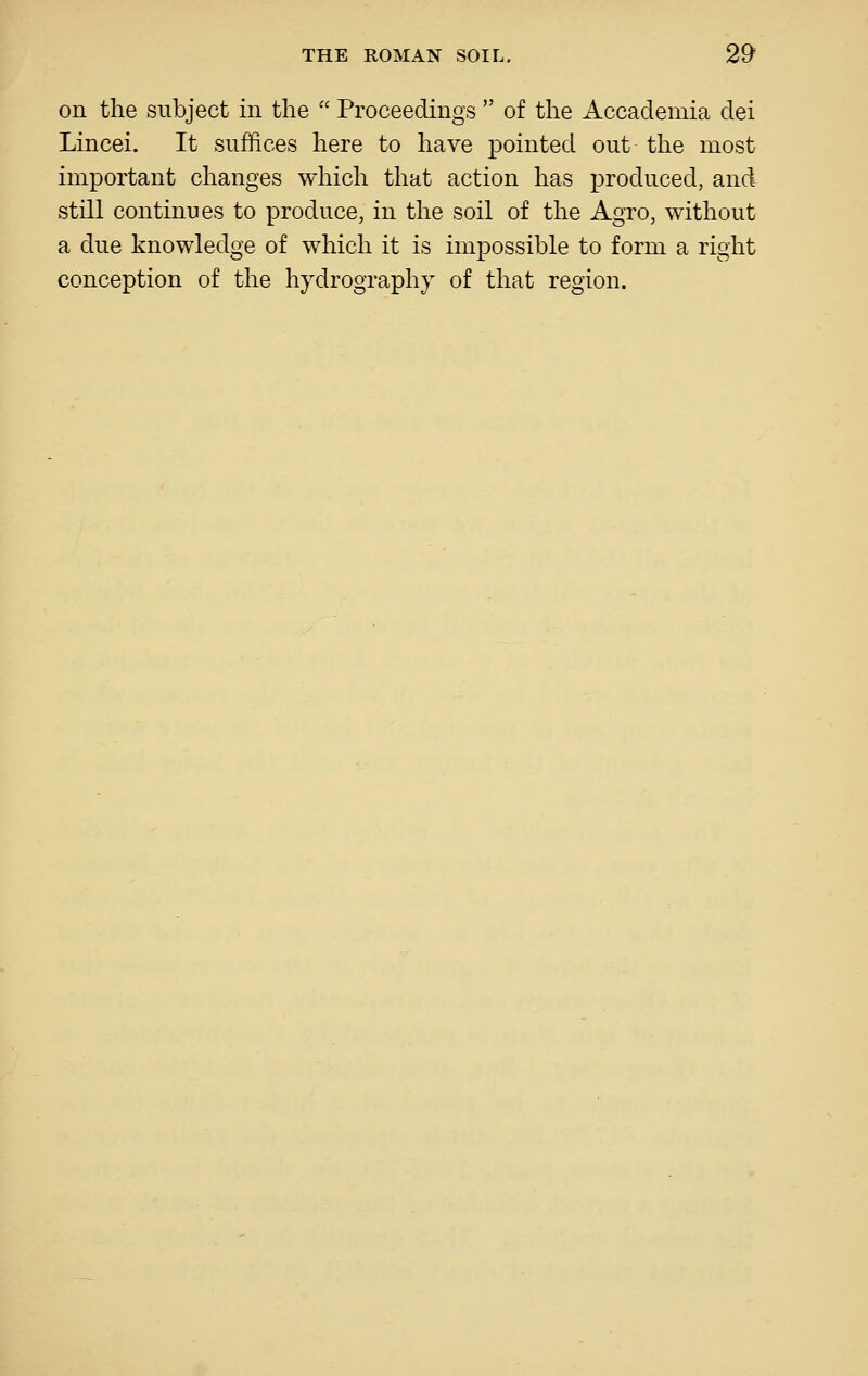 on the subject in the  Proceedings  of the Accademia dei Lincei. It suffices here to have pointed out the most important changes which that action has produced, and still continues to produce, in the soil of the Agro, without a due knowledge of which it is impossible to form a right conception of the hydrography of that region.