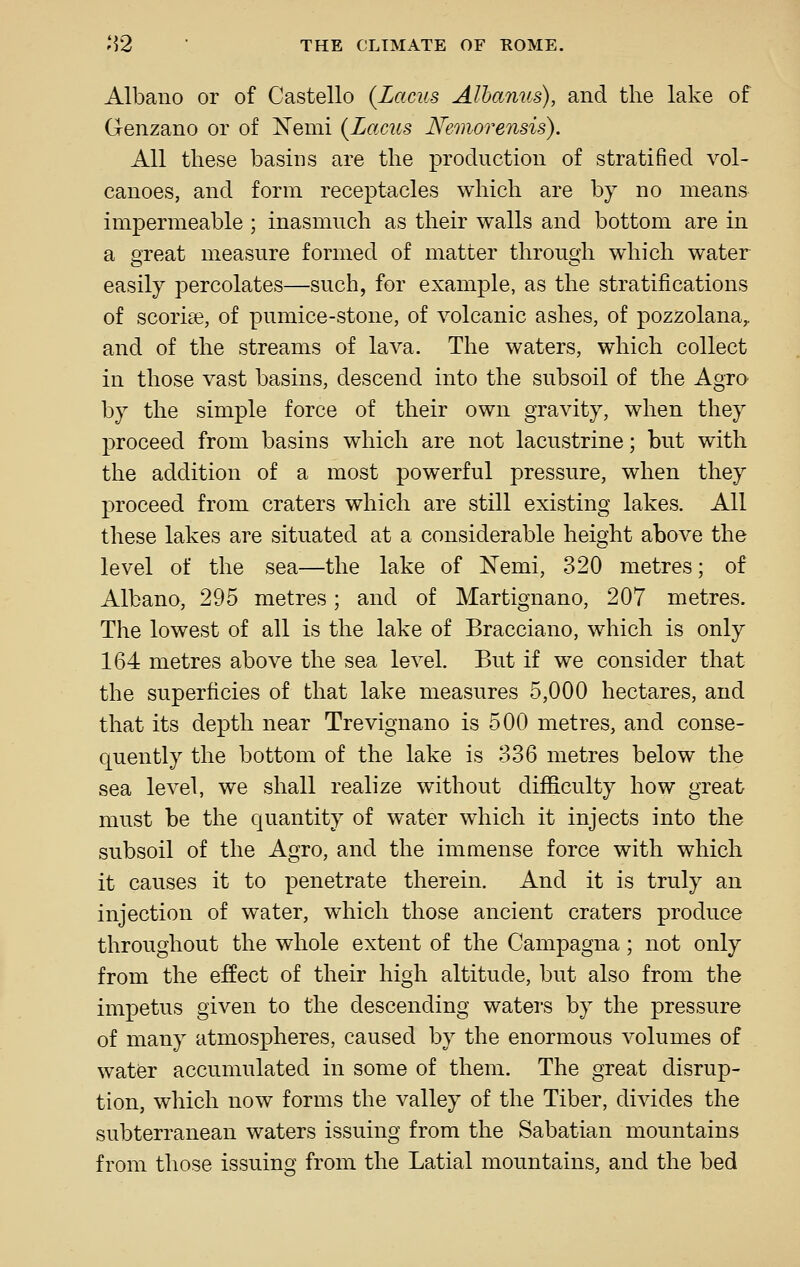 Albano or of Castello {Lacus Alhanus), and the lake of Genzano or of J^emi {Lacus Nemorensis). All these basins are the production of stratified vol- canoes, and form receptacles which are by no means impermeable ; inasmuch as their walls and bottom are in a ereat measure formed of matter throu^di which water easily percolates—such, for example, as the stratifications of scoriae, of pumice-stone, of volcanic ashes, of pozzolana,. and of the streams of lava. The waters, which collect in those vast basins, descend into the subsoil of the Agro by the simple force of their own gravity, when they proceed from basins which are not lacustrine; but with the addition of a most powerful pressure, when they proceed from craters which are still existing lakes. All these lakes are situated at a considerable height above the level of the sea—the lake of N'emi, 320 metres; of Albano, 295 metres; and of Martignano, 207 metres. The lowest of all is the lake of Bracciano, which is only 164 metres above the sea level. But if we consider that the superficies of that lake measures 5,000 hectares, and that its depth near Trevignano is 500 metres, and conse- quently the bottom of the lake is 336 metres below the sea level, we shall realize without difficulty how great must be the quantity of water which it injects into the subsoil of the Agro, and the immense force with which it causes it to penetrate therein. And it is truly an injection of water, which those ancient craters produce throughout the whole extent of the Campagna; not only from the effect of their high altitude, but also from the impetus given to the descending watei's by the pressure of many atmospheres, caused by the enormous volumes of water accumulated in some of them. The great disrup- tion, which now forms the valley of the Tiber, divides the subterranean waters issuing from the Sabatian mountains from those issuing from the Latial mountains, and the bed