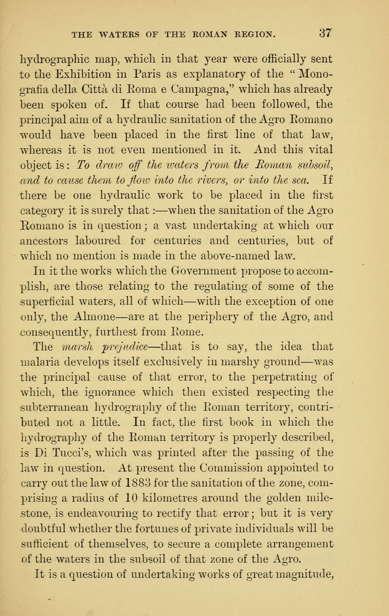 liydrographic map, which in that year were officially sent to the Exhibition in Paris as explanatory of the  Mono- grafia della Citta cli Eoma e Campagna, which has already been spoken of. If that course had been followed, the principal aim of a hydraulic sanitation of the Agro Eomano would have been placed in the first line of that law, whereas it is not even mentioned in it. And this vital object is: To draio off the ivaters from the Roman subsoil, ■and to cause them to flow into the rivers, or into the sea. If there be one hydraulic work to be placed in the first category it is surely that:—when the sanitation of the Agro Homano is in question; a vast undertaking at wliich our ancestors laboured for centuries and centuries, but of which no mention is made in the above-named law. In it the works which the Government propose to accom- plish, are those relating to the regulating of some of the superficial waters, all of which—with the exception of one ■only, the Almone—are at the peri23hery of the Agro, and consequently, furthest from Eome. The marsh 'prejudice—that is to say, the idea that malaria develops itself exclusively in marshy ground—was the principal cause of that error, to the perpetrating of which, the ignorance whicli then existed respecting the subterranean hydrography of the Eoman territory, contri- buted not a little. In fact, the first book in which the hydrography of the Eoman territory is properly described, is Di Tucci's, which was printed after the passing of the law in question. At present the Commission appointed to carry out the law of 1883 for the sanitation of the zone, com- prising a radius of 10 kilometres around the golden mile- jstone, is endeavouring to rectify that error; but it is very doubtful whether the fortunes of private individuals will be sufficient of themselves, to secure a complete arrangement of the waters in the subsoil of that zone of the Agro. It is a question of undertaking works of great magnitude,