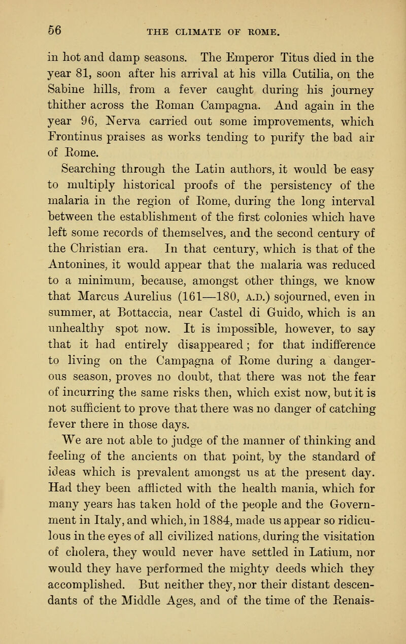 in hot and damp seasons. The Emperor Titus died in the year 81, soon after his arrival at his villa Cutilia, on the Sabine hills, from a fever caught during his journey thither across the Eoman Campagna. And again in the year 96, Nerva carried out some improvements, which Frontinus praises as works tending to purify the bad air of Eome. Searching through the Latin authors, it would be easy to multiply historical proofs of the persistency of the malaria in the region of Eome, during the long interval between the establishment of the first colonies which have left some records of themselves, and the second century of the Christian era. In that century, which is that of the Antonines, it would appear that the malaria was reduced to a minimum, because, amongst other things, we know that Marcus Aurelius (161—180, a.d.) sojourned, even in summer, at Bottaccia, near Castel di Guide, which is an unhealthy spot now. It is impossible, however, to say that it had entirely disappeared; for that indifference to living on the Campagna of Eome during a danger- ous season, proves no doubt, that there was not the fear of incurring the same risks then, which exist now, but it is not sufficient to prove that there was no danger of catching fever there in those days. We are not able to judge of the manner of thinking and feeling of the ancients on that point, by the standard of ideas which is prevalent amongst us at the present day. Had they been afflicted with the health mania, which for many years has taken hold of the people and the Govern- ment in Italy, and which, in 1884, made us appear so ridicu- lous in the eyes of all civilized nations, during the visitation of cholera, they would never have settled in Latium, nor would they have performed the mighty deeds which they accomplished. But neither they, nor their distant descen- dants of the Middle Ages, and of the time of the Eenais-