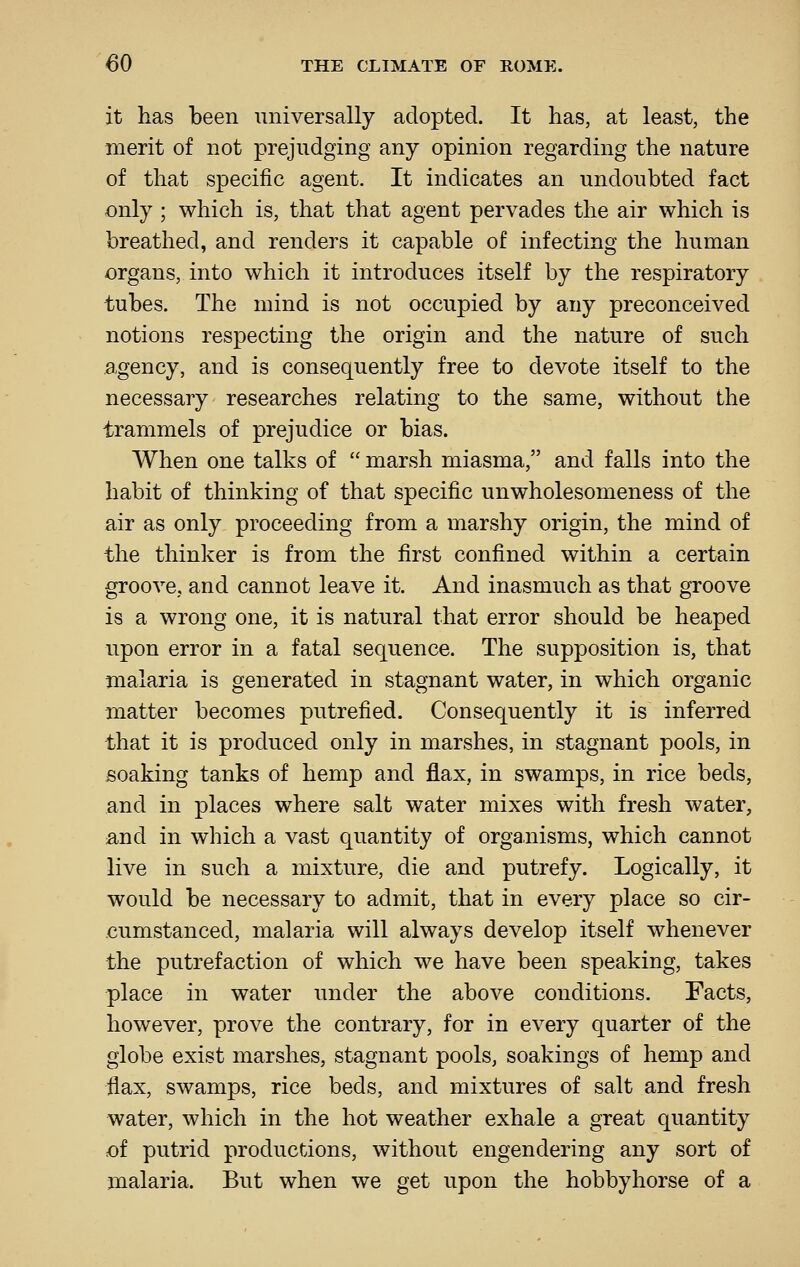 it has been universally adopted. It has, at least, the merit of not prejudging any opinion regarding the nature of that specific agent. It indicates an undoubted fact only ; which is, that that agent pervades the air which is breathed, and renders it capable of infecting the human organs, into which it introduces itself by the respiratory tubes. The mind is not occupied by any preconceived notions respecting the origin and the nature of such agency, and is consequently free to devote itself to the necessary researches relating to the same, without the trammels of prejudice or bias. When one talks of  marsh miasma, and falls into the habit of thinking of that specific unwholesomeness of the air as only proceeding from a marshy origin, the mind of the thinker is from the first confined within a certain groove, and cannot leave it. And inasmuch as that groove is a wrong one, it is natural that error should be heaped upon error in a fatal sequence. The supposition is, that malaria is generated in stagnant water, in which organic matter becomes putrefied. Consequently it is inferred that it is produced only in marshes, in stagnant pools, in soaking tanks of hemp and flax, in swamps, in rice beds, and in places where salt water mixes with fresh water, and in which a vast quantity of organisms, which cannot live in such a mixture, die and putrefy. Logically, it would be necessary to admit, that in every place so cir- cumstanced, malaria will always develop itself whenever the putrefaction of which we have been speaking, takes place in water under the above conditions. Facts, however, prove the contrary, for in every quarter of the globe exist marshes, stagnant pools, soakings of hemp and flax, swamps, rice beds, and mixtures of salt and fresh water, which in the hot weather exhale a great quantity of putrid productions, without engendering any sort of malaria. But when we get upon the hobbyhorse of a