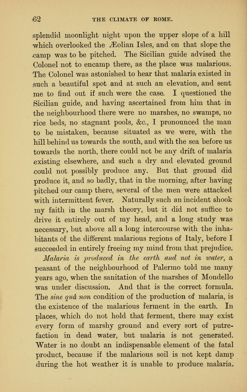 splendid moonlight night upon the upper slope of a hill ■which overlooked the JEolian Isles, and on that slope the <iamp was to be pitched. The Sicilian guide advised the Colonel not to encamp there, as the place was malarious. The Colonel was astonished to hear that malaria existed in such a beautiful spot and at such an elevation, and sent me to find out if such were the case. I questioned the Sicilian guide, and having ascertained from him that in the neighbourhood there were no marshes, no swamps, no rice beds, no stagnant pools, &c., I pronounced the man to be mistaken, because situated as we were, with the hill behind us towards the south, and with the sea before us towards the north, there could not be any drift of malaria existing elsewhere, and such a dry and elevated ground could not possibly produce any. But that ground did produce it, and so badly, that in the morning, after having pitched our camp there, several of the men were attacked with intermittent fever. Naturally such an incident shook my faith in the marsh theory, but it did not suffice to drive it entirely out of my head, and a long study was necessary, but above all a long intercourse with the inha- bitants of the different malarious regions of Italy, before I succeeded in entirely freeing my mind from that prejudice. Malaria is j^'^^odtcced in the earth and not in water, a peasant of the neighbourhood of Palermo told me many years ago, when the sanitation of the marshes of Mondello was under discussion. And that is the correct formula. The sine qua non condition of the production of malaria, is the existence of the malarious ferment in the earth. In places, which do not hold that ferment, there may exist every form of marshy ground and every sort of putre- faction in dead water, but malaria is not generated. Water is no doubt an indispensable element of the fatal product, because if the malarious soil is not kept damp during the hot weather it is unable to produce malaria.