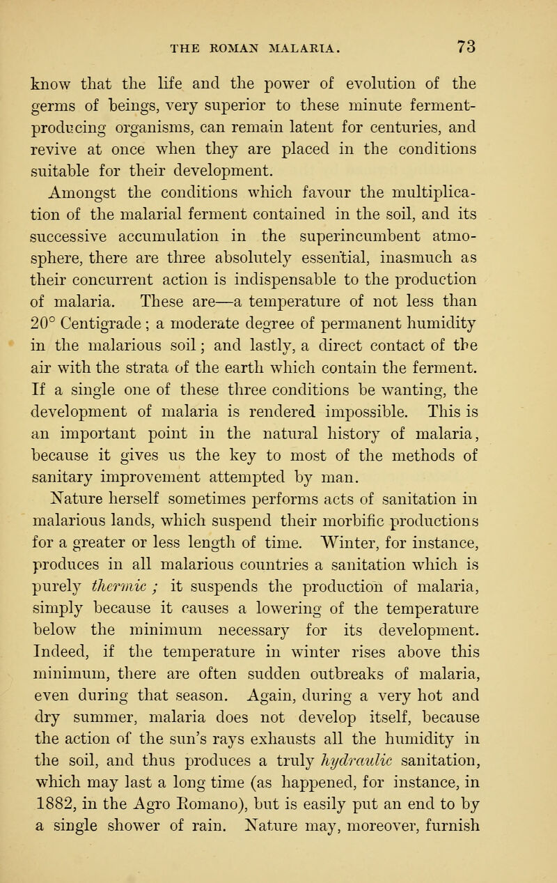 know tliat the life and the power of evolution of the germs of beings, very superior to these minute ferment- producing organisms, can remain latent for centuries, and revive at once when they are placed in the conditions suitable for their development. Amongst the conditions which favour the multiplica- tion of the malarial ferment contained in the soil, and its successive accvimulation in the superincumbent atmo- sphere, there are three absolutely essential, inasmuch as their concurrent action is indispensable to the production of malaria. These are—a temperature of not less than 20° Centigrade ; a moderate degree of permanent humidity in the malarious soil: and lastlv, a direct contact of the air with the strata of the earth which contain the ferment. If a single one of these three conditions be wanting, the development of malaria is rendered impossible. This is an important point in the natural history of malaria, because it gives us the key to most of the methods of sanitary improvement attempted by man. Nature herself sometimes performs acts of sanitation in malarious lands, which suspend their morbific productions for a greater or less length of time. Winter, for instance, produces in all malarious countries a sanitation which is purely thermic ; it suspends the production of malaria, simply because it causes a lowering of the temperature below the minimum necessary for its development. Indeed, if the temperature in winter rises above this minimum, there are often sudden outbreaks of malaria, even during that season. Again, during a very hot and dry summer, malaria does not develop itself, because the action of the sun's rays exhausts all the humidity in the soil, and thus produces a truly hydraulic sanitation, which may last a long time (as happened, for instance, in 1882, in the Agro Eomano), but is easily put an end to by a single shower of rain. Nature may, moreover, furnish
