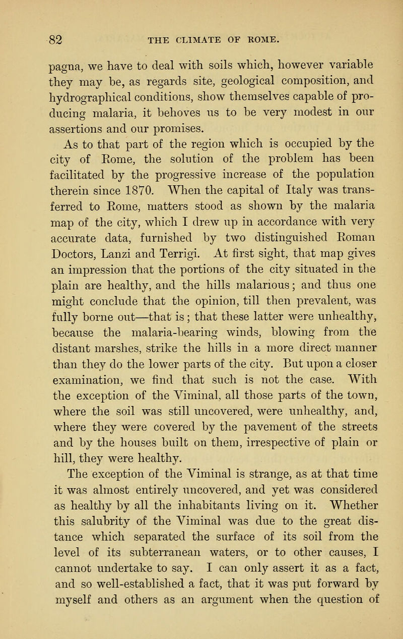 pagna, we have to deal with soils which, however variable they may be, as regards site, geological composition, and hydrographical conditions, show themselves capable of pro- ducing malaria, it behoves ns to be very modest in our assertions and our promises. As to that part of the region which is occupied by the city of Eome, the solution of the problem has been facilitated by the progressive increase of the population therein since 1870. AYlien the capital of Italy was trans- ferred to Eome, matters stood as shown by the malaria map of the city, which I drew up in accordance with very accurate data, furnished by two distinguished Eoman Doctors, Lanzi and Terrigi. At first sight, that map gives an impression that the portions of the city situated in the plain are healthy, and the hills malarious; and thus one might conclude that the opinion, till then prevalent, was fully borne out—that is; that these latter were unhealthy, because the malaria-bearing winds, blowing from the distant marshes, strike the hills in a more direct manner than they do the lower parts of the city. But upon a closer examination, we find that such is not the case. With the exception of the Viminal, all those parts of the town, where the soil was still uncovered, were unhealthy, and, where they were covered by the pavement of the streets and by the houses built on them, irrespective of plain or hill, they were healthy. The exception of the Viminal is strange, as at that time it was almost entirely uncovered, and yet was considered as healthy by all the inhabitants living on it. Whether this salubrity of the Viminal was due to the great dis- tance which separated the surface of its soil from the level of its subterranean waters, or to other causes, I cannot undertake to say. I can only assert it as a fact, and so well-established a fact, that it was put forward by myself and others as an argument when the c^uestion of