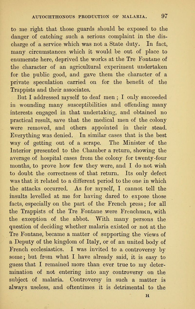 to me riglit that those guards should be exposed to the danger of catching such a serious complaint in the dis- charge of a service which was not a State duty. In fact, many circumstances which it would be out of place to enumerate here, deprived the works at the Tre Fontane of the character of an agricultural experiment undertaken for the public good, and gave them the character of a private speculation carried on for the benefit of the Trappists and their associates. But I addressed myself to deaf men ; I only succeeded in wounding many susceptibilities and offending many interests engaged in that undertaking, and obtained no practical result, save that the medical men of the colony were removed, and others appointed in their stead. Everything was denied. In similar cases that is the best way of getting out of a scrape. The Minister of the Interior presented to the Chamber a return, showing the average of hospital cases from the colony for twenty-four months, to prove how few they were, and I do not wish to doubt the correctness of that return. Its only defect was that it related to a different period to the one in which the attacks occurred. As for myself, I cannot tell the insults levelled at me for having dared to expose those facts, especially on the part of the French press; for all the Trappists of the Tre Fontane were Frenchmen, with the exception of the abbot. With many persons the question of deciding whether malaria existed or not at the Tre Fontane, became a matter of supporting the views of a Deputy of the kingdom of Italy, or of an united body of French ecclesiastics. I was invited to a controversy by some; but from what I have already said, it is easy to guess that I remained more than ever true to my deter- mination of not entering into any controversy on the subject of malaria. Controversy in such a matter is always useless, and oftentimes it is detrimental to the H