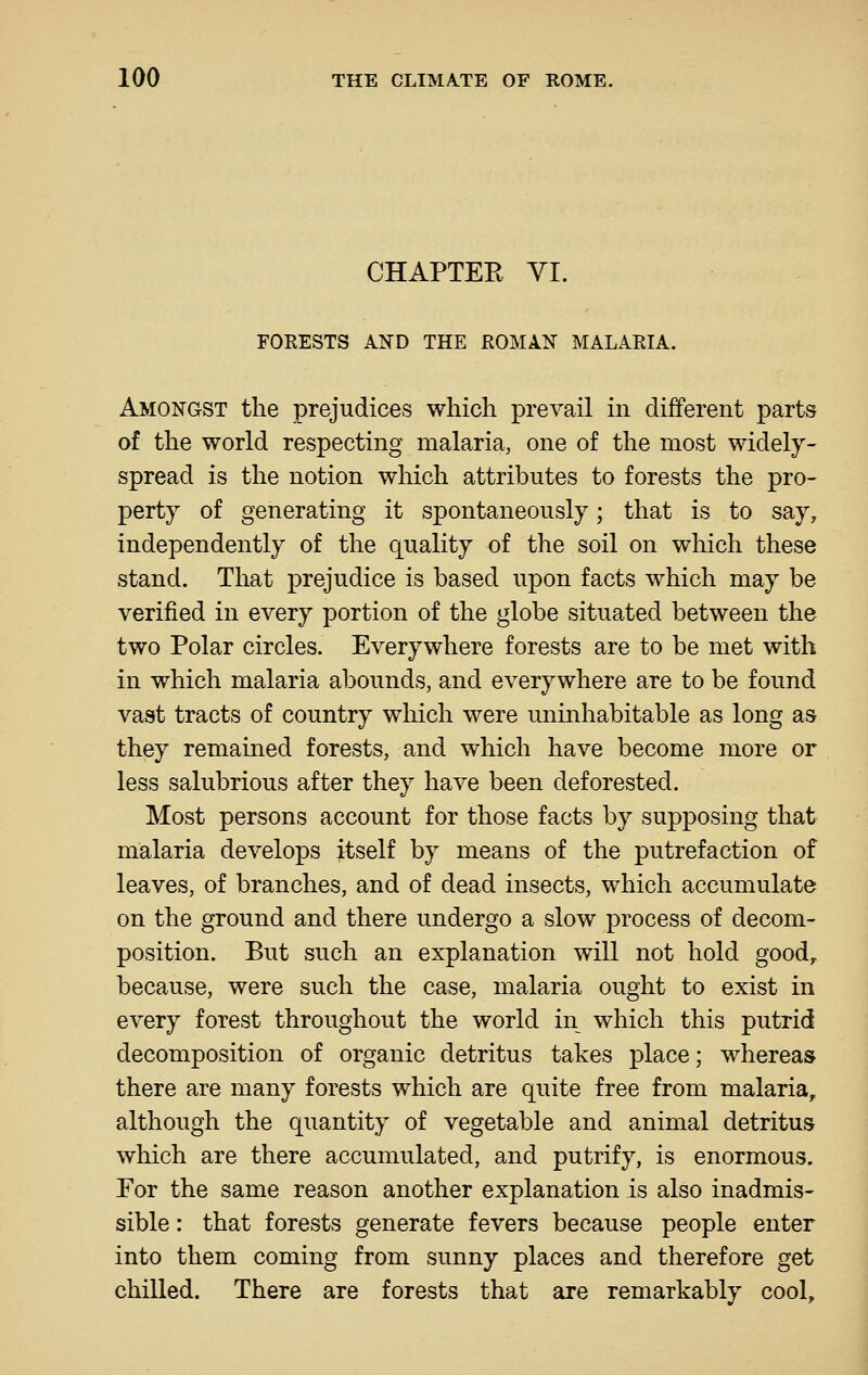 CHAPTEE YI. FORESTS AND THE ROMAN MALARIA. Amongst the prejudices which prevail in different parts of the world respecting malaria, one of the most widely- spread is the notion which attributes to forests the pro- perty of generating it spontaneously; that is to say, independently of the quality of the soil on which these stand. That prejudice is based upon facts which may be verified in every portion of the globe situated between the two Polar circles. Everywhere forests are to be met with in which malaria abounds, and everywhere are to be found vast tracts of country which were uninhabitable as long as they remained forests, and which have become more or less salubrious after they have been deforested. Most persons account for those facts by supposing that malaria develops itself by means of the putrefaction of leaves, of branches, and of dead insects, which accumulate on the ground and there undergo a slow process of decom- position. But such an explanation will not hold good^ because, were such the case, malaria ought to exist in every forest throughout the world in which this putrid decomposition of organic detritus takes place; whereas there are many forests which are quite free from malaria, although the quantity of vegetable and animal detritus which are there accumulated, and putrify, is enormous. For the same reason another explanation is also inadmis- sible : that forests generate fevers because people enter into them coming from sunny places and therefore get chilled. There are forests that are remarkably cool.