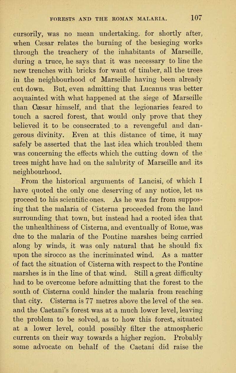 cursorily, was no mean undertaking, for shortly after, when Caesar relates the burning of the besieging works through the treachery of the inhabitants of Marseille, during a truce, he says that it was necessary to line the new trenches with bricks for want of timber, all the trees in the neighbourhood of Marseille having been already cut down. But, even admitting that Lucanus was better acquainted with what happened at the siege of Marseille than Caesar himself, and that the legionaries feared to touch a sacred forest, that would only prove that they believed it to be consecrated to a revengeful and dan- gerous divinity. Even at this distance of time, it may safely be asserted that the last idea which troubled them was concerning the effects which the cutting down of the trees might have had on the salubrity of Marseille and its neighbourhood. From the historical arguments of Lancisi, of which I have quoted the only one deserving of any notice, let us proceed to his scientific ones. As he was far from suppos- ing that the malaria of Cisterna proceeded from the land surrounding that town, but instead had a rooted idea that the unhealthiness of Cisterna, and eventually of Eome, was due to the malaria of the Pontine marshes being carried along by winds, it was only natural that he should fix upon the sirocco as the incriminated wind. As a matter of fact the situation of Cisterna with respect to the Pontine marshes is in the line of that wind. Still a great difficulty had to be overcome before admitting that the forest to the south of Cisterna could hinder the malaria from reaching that city. Cisterna is 77 metres above the level of the sea. and the Caetani's forest was at a much lower level, leaving the problem to be solved, as to how this forest, situated at a lower level, could possibly filter the atmospheric currents on their way towards a higher region. Probably some advocate on behalf of the Caetani did raise the